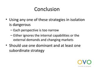 Conclusion
• Using any one of these strategies in isolation
is dangerous
– Each perspective is too narrow
– Either ignores the internal capabilities or the
external demands and changing markets
• Should use one dominant and at least one
subordinate strategy
 