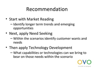 Recommendation
• Start with Market Reading
– Identify longer term trends and emerging
opportunities
• Next, apply Need Seeking
– Within the scenarios identify customer wants and
needs
• Then apply Technology Development
– What capabilities or technologies can we bring to
bear on those needs within the scenario
 