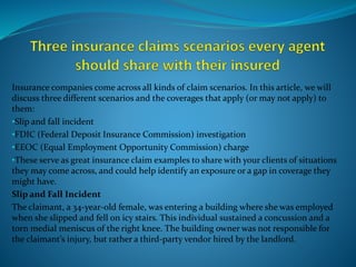 Insurance companies come across all kinds of claim scenarios. In this article, we will
discuss three different scenarios and the coverages that apply (or may not apply) to
them:
•Slip and fall incident
•FDIC (Federal Deposit Insurance Commission) investigation
•EEOC (Equal Employment Opportunity Commission) charge
•These serve as great insurance claim examples to share with your clients of situations
they may come across, and could help identify an exposure or a gap in coverage they
might have.
Slip and Fall Incident
The claimant, a 34-year-old female, was entering a building where she was employed
when she slipped and fell on icy stairs. This individual sustained a concussion and a
torn medial meniscus of the right knee. The building owner was not responsible for
the claimant’s injury, but rather a third-party vendor hired by the landlord.
 