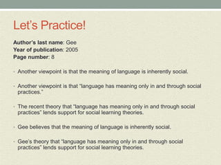 Let’s Practice!
Author’s last name: Gee
Year of publication: 2005
Page number: 8
• Another viewpoint is that the meaning of language is inherently social.
• Another viewpoint is that “language has meaning only in and through social
practices.”
• The recent theory that “language has meaning only in and through social
practices” lends support for social learning theories.
• Gee believes that the meaning of language is inherently social.
• Gee’s theory that “language has meaning only in and through social
practices” lends support for social learning theories.
 