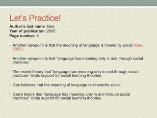 Let’s Practice!
Author’s last name: Gee
Year of publication: 2005
Page number: 8
• Another viewpoint is that the meaning of language is inherently social (Gee,
2005).
• Another viewpoint is that “language has meaning only in and through social
practices.”
• The recent theory that “language has meaning only in and through social
practices” lends support for social learning theories.
• Gee believes that the meaning of language is inherently social.
• Gee’s theory that “language has meaning only in and through social
practices” lends support for social learning theories.
 