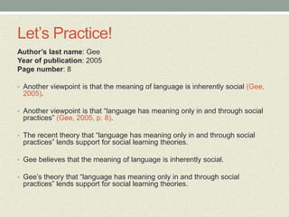 Let’s Practice!
Author’s last name: Gee
Year of publication: 2005
Page number: 8
• Another viewpoint is that the meaning of language is inherently social (Gee,
2005).
• Another viewpoint is that “language has meaning only in and through social
practices” (Gee, 2005, p. 8).
• The recent theory that “language has meaning only in and through social
practices” lends support for social learning theories.
• Gee believes that the meaning of language is inherently social.
• Gee’s theory that “language has meaning only in and through social
practices” lends support for social learning theories.
 