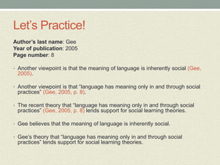 Let’s Practice!
Author’s last name: Gee
Year of publication: 2005
Page number: 8
• Another viewpoint is that the meaning of language is inherently social (Gee,
2005).
• Another viewpoint is that “language has meaning only in and through social
practices” (Gee, 2005, p. 8).
• The recent theory that “language has meaning only in and through social
practices” (Gee, 2005, p. 8) lends support for social learning theories.
• Gee believes that the meaning of language is inherently social.
• Gee’s theory that “language has meaning only in and through social
practices” lends support for social learning theories.
 
