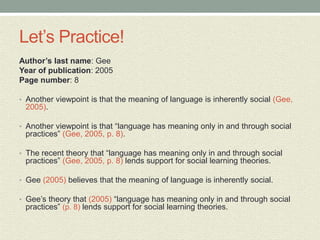Let’s Practice!
Author’s last name: Gee
Year of publication: 2005
Page number: 8
• Another viewpoint is that the meaning of language is inherently social (Gee,
2005).
• Another viewpoint is that “language has meaning only in and through social
practices” (Gee, 2005, p. 8).
• The recent theory that “language has meaning only in and through social
practices” (Gee, 2005, p. 8) lends support for social learning theories.
• Gee (2005) believes that the meaning of language is inherently social.
• Gee’s theory that (2005) “language has meaning only in and through social
practices” (p. 8) lends support for social learning theories.
 