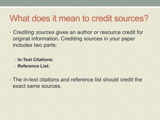 What does it mean to credit sources?
• Crediting sources gives an author or resource credit for
original information. Crediting sources in your paper
includes two parts:
• In-Text Citations:
• Reference List:
• The in-text citations and reference list should credit the
exact same sources.
 