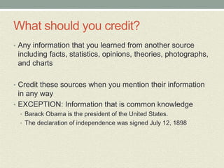 What should you credit?
• Any information that you learned from another source
including facts, statistics, opinions, theories, photographs,
and charts
• Credit these sources when you mention their information
in any way
• EXCEPTION: Information that is common knowledge
• Barack Obama is the president of the United States.
• The declaration of independence was signed July 12, 1898
 