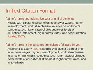 In-Text Citation Format
Author’s name and publication year at end of sentence
• People with bipolar disorder often have lower wages, higher
unemployment, work absenteeism, reliance on workmen’s
compensation, higher rates of divorce, lower levels of
educational attainment, higher arrest rates, and hospitalization
(Leahy, 2007).
Author’s name in the sentence immediately followed by year
• According to Leahy (2007), people with bipolar disorder often
have lower wages, higher unemployment, work absenteeism,
reliance on workmen’s compensation, higher rates of divorce,
lower levels of educational attainment, higher arrest rates, and
hospitalization.
 