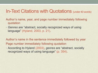 In-Text Citations with Quotations (under 40 words)
Author’s name, year, and page number immediately following
quotation
• Genres are “abstract, socially recognized ways of using
language” (Hyland, 2003, p. 21).
Author’s name in the sentence immediately followed by year
Page number immediately following quotation
• According to Hyland (2003), genres are “abstract, socially
recognized ways of using language” (p. 354).
 
