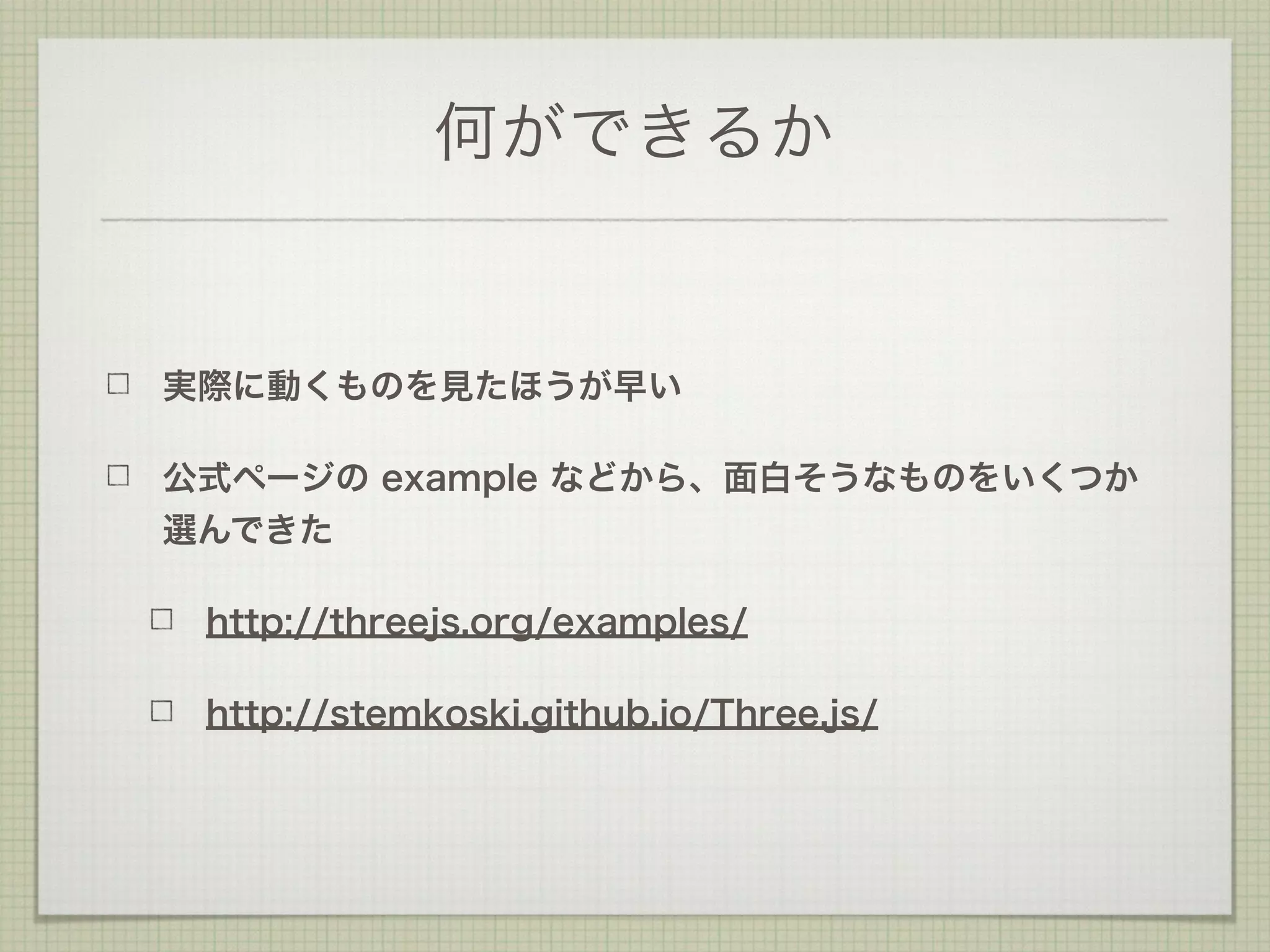 何ができるか
実際に動くものを見たほうが早い
公式ページの example などから、面白そうなものをいくつか
選んできた
http://threejs.org/examples/
http://stemkoski.github.io/Three.js/
 