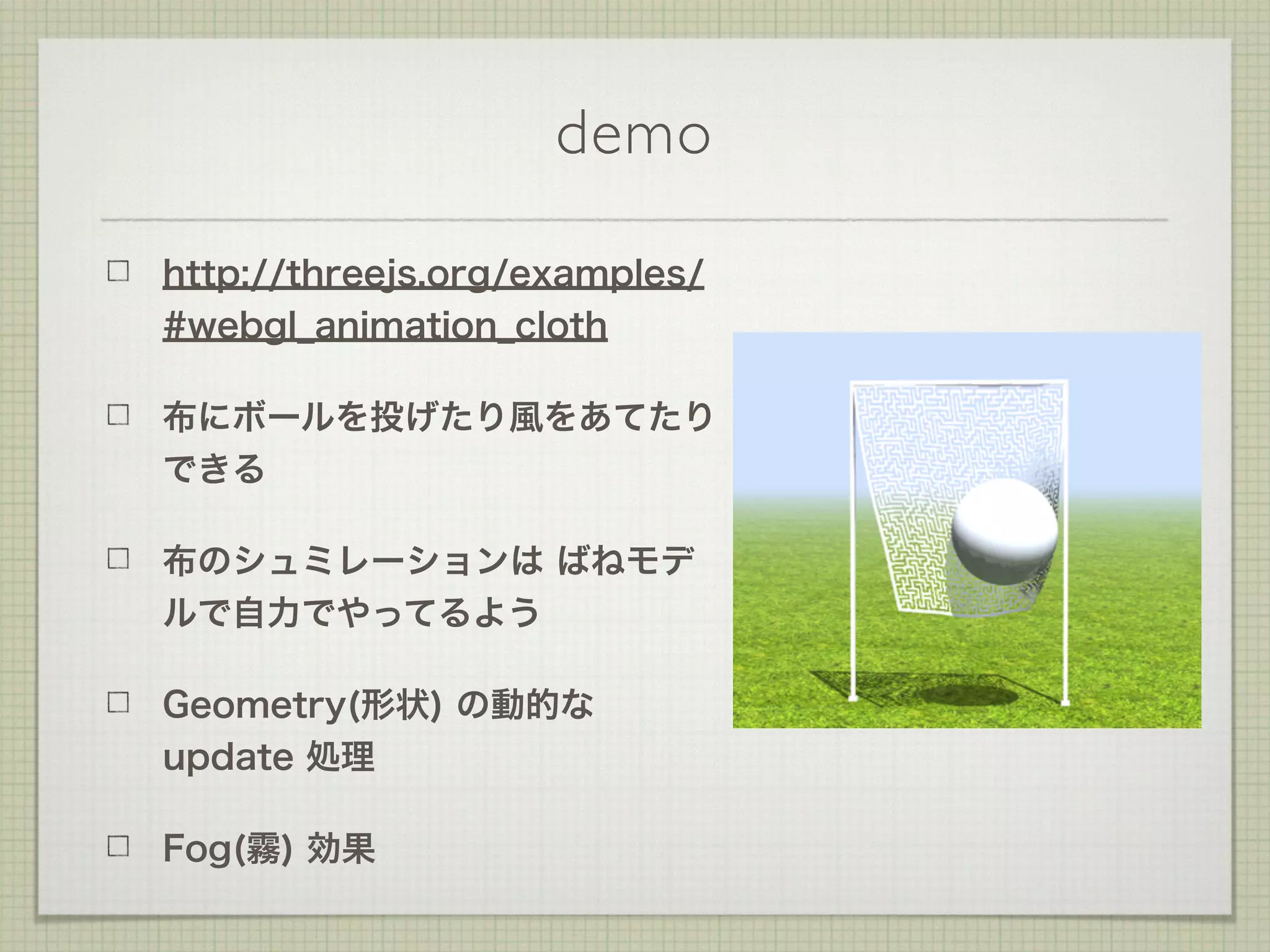 demo
http://threejs.org/examples/
#webgl_animation_cloth
布にボールを投げたり風をあてたり
できる
布のシュミレーションは ばねモデ
ルで自力でやってるよう
Geometry(形状) の動的な
update 処理
Fog(霧) 効果
 