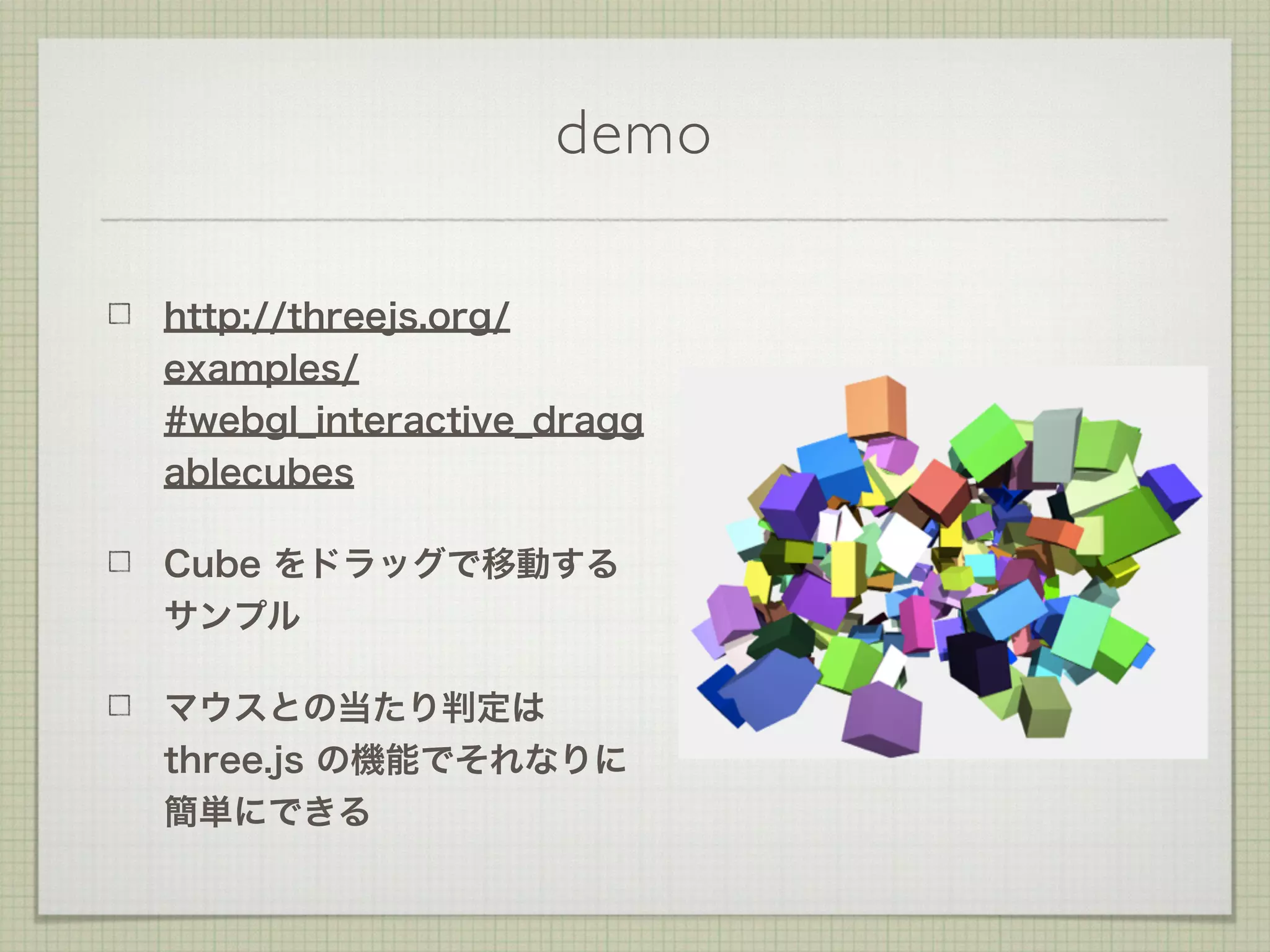 demo
http://threejs.org/
examples/
#webgl_interactive_dragg
ablecubes
Cube をドラッグで移動する
サンプル
マウスとの当たり判定は
three.js の機能でそれなりに
簡単にできる
 