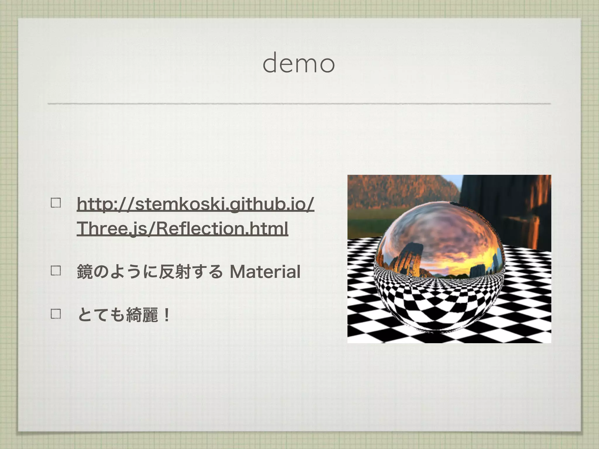 demo
http://stemkoski.github.io/
Three.js/Reﬂection.html
鏡のように反射する Material
とても綺麗！
 