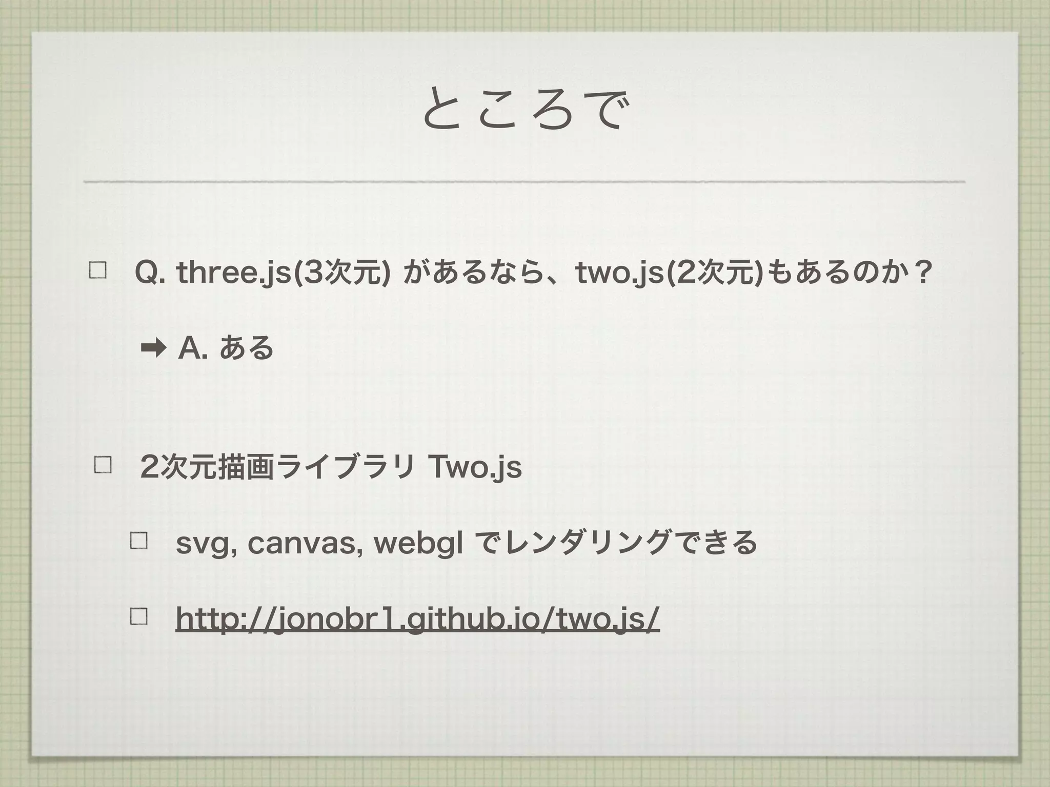 ところで
Q. three.js(3次元) があるなら、two.js(2次元)もあるのか？
➡ A. ある
2次元描画ライブラリ Two.js
svg, canvas, webgl でレンダリングできる
http://jonobr1.github.io/two.js/
 