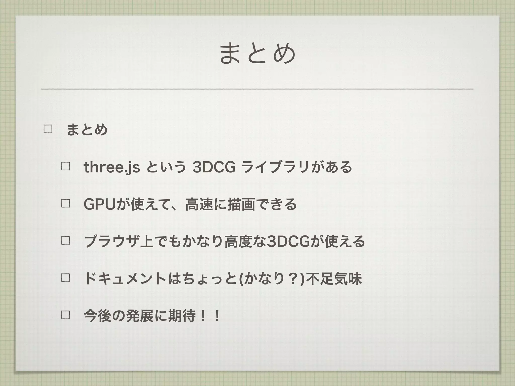 まとめ
まとめ
three.js という 3DCG ライブラリがある
GPUが使えて、高速に描画できる
ブラウザ上でもかなり高度な3DCGが使える
ドキュメントはちょっと(かなり？)不足気味
今後の発展に期待！！
 