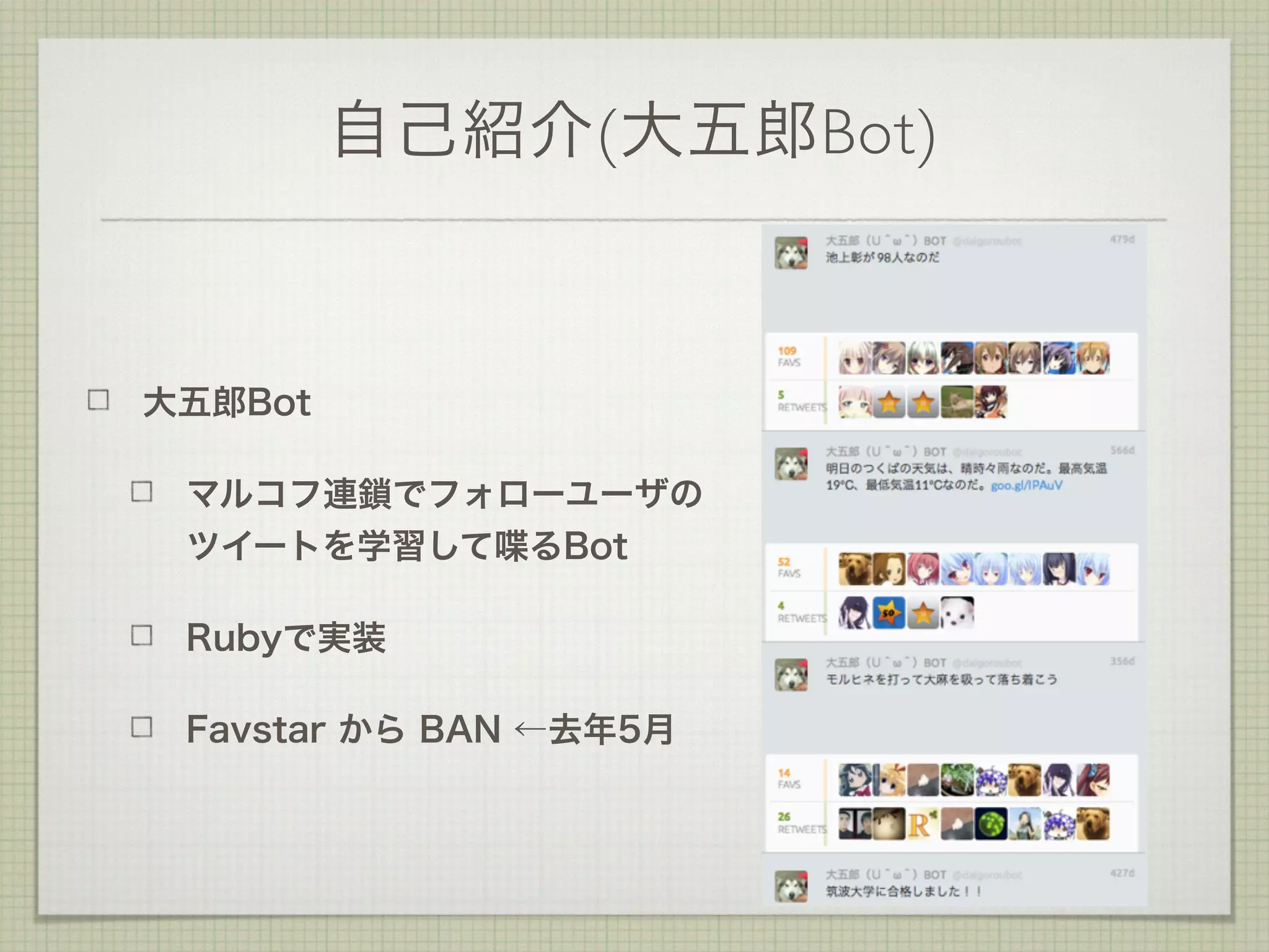 自己紹介(大五郎Bot)
大五郎Bot
マルコフ連鎖でフォローユーザの
ツイートを学習して喋るBot
Rubyで実装
Favstar から BAN ←去年5月
 