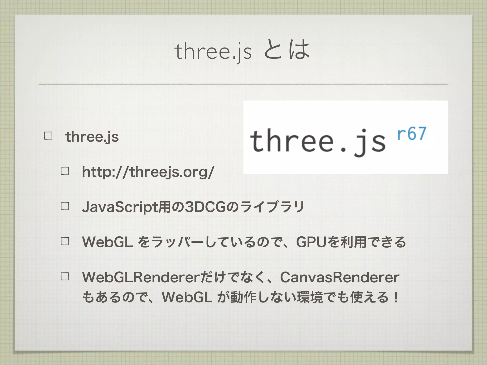 three.js とは
three.js
http://threejs.org/
JavaScript用の3DCGのライブラリ
WebGL をラッパーしているので、GPUを利用できる
WebGLRendererだけでなく、CanvasRenderer 
もあるので、WebGL が動作しない環境でも使える！
 
