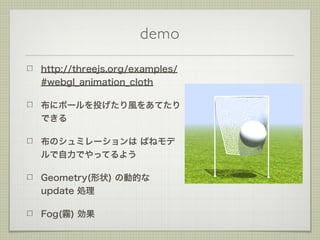 demo
http://threejs.org/examples/
#webgl_animation_cloth
布にボールを投げたり風をあてたり
できる
布のシュミレーションは ばねモデ
ルで自力でやってるよう
Geometry(形状) の動...