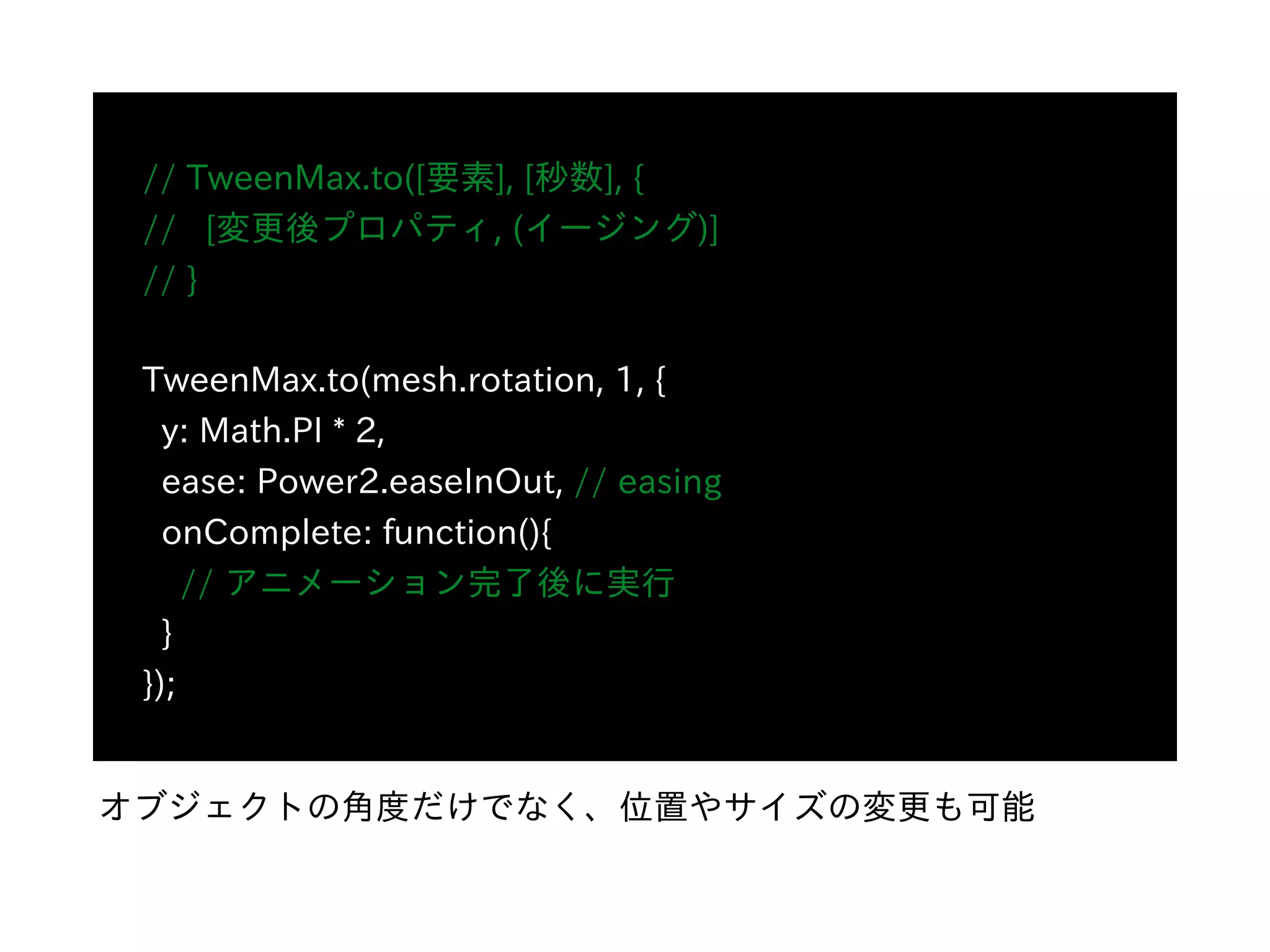 // TweenMax.to([要素], [秒数], {
// [変更後プロパティ, (イージング)]
// }
TweenMax.to(mesh.rotation, 1, {
y: Math.PI * 2,
ease: Power2.easeInOut, // easing
onComplete: function(){
// アニメーション完了後に実⾏
}
});
オブジェクトの⾓度だけでなく、位置やサイズの変更も可能
 