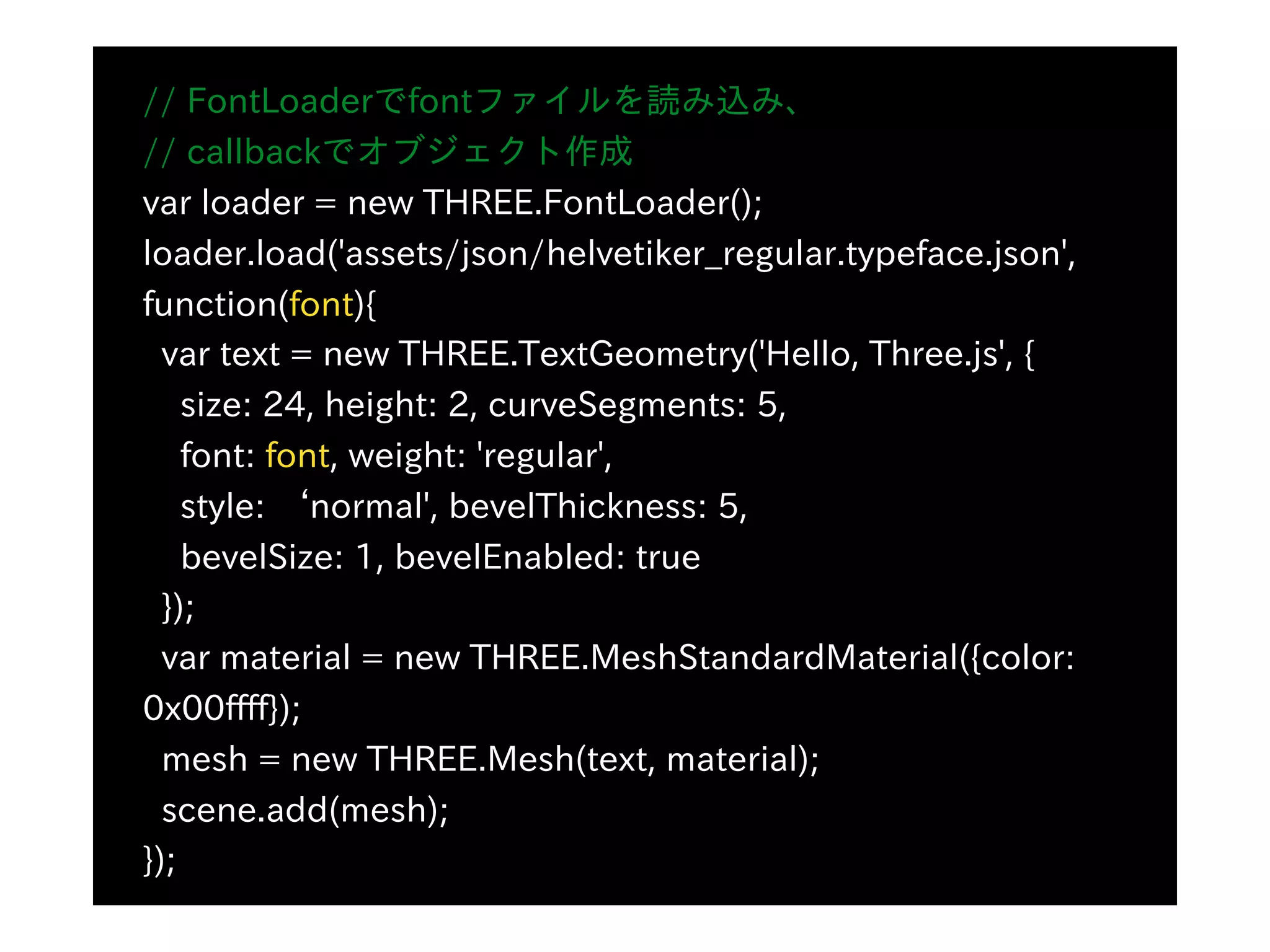 // FontLoaderでfontファイルを読み込み、
// callbackでオブジェクト作成
var loader = new THREE.FontLoader();
loader.load('assets/json/helvetiker_regular.typeface.json',
function(font){
var text = new THREE.TextGeometry('Hello, Three.js', {
size: 24, height: 2, curveSegments: 5,
font: font, weight: 'regular',
style: ʻnormal', bevelThickness: 5,
bevelSize: 1, bevelEnabled: true
});
var material = new THREE.MeshStandardMaterial({color:
0x00ffff});
mesh = new THREE.Mesh(text, material);
scene.add(mesh);
});
 