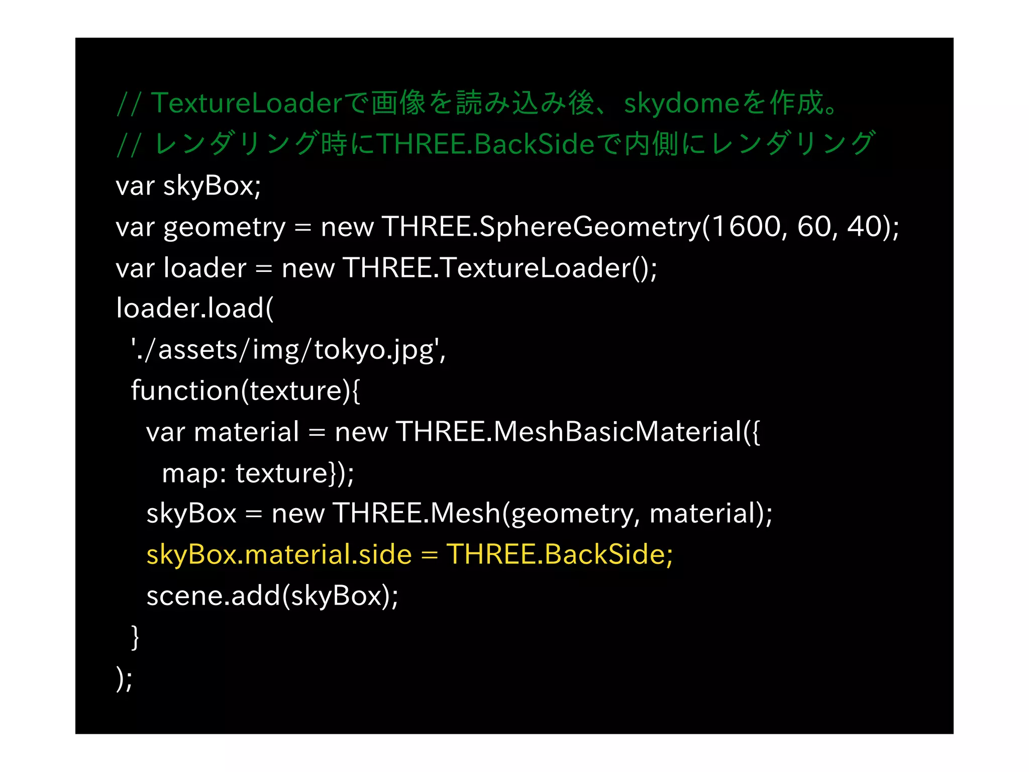 // TextureLoaderで画像を読み込み後、skydomeを作成。
// レンダリング時にTHREE.BackSideで内側にレンダリング
var skyBox;
var geometry = new THREE.SphereGeometry(1600, 60, 40);
var loader = new THREE.TextureLoader();
loader.load(
'./assets/img/tokyo.jpg',
function(texture){
var material = new THREE.MeshBasicMaterial({
map: texture});
skyBox = new THREE.Mesh(geometry, material);
skyBox.material.side = THREE.BackSide;
scene.add(skyBox);
}
);
 