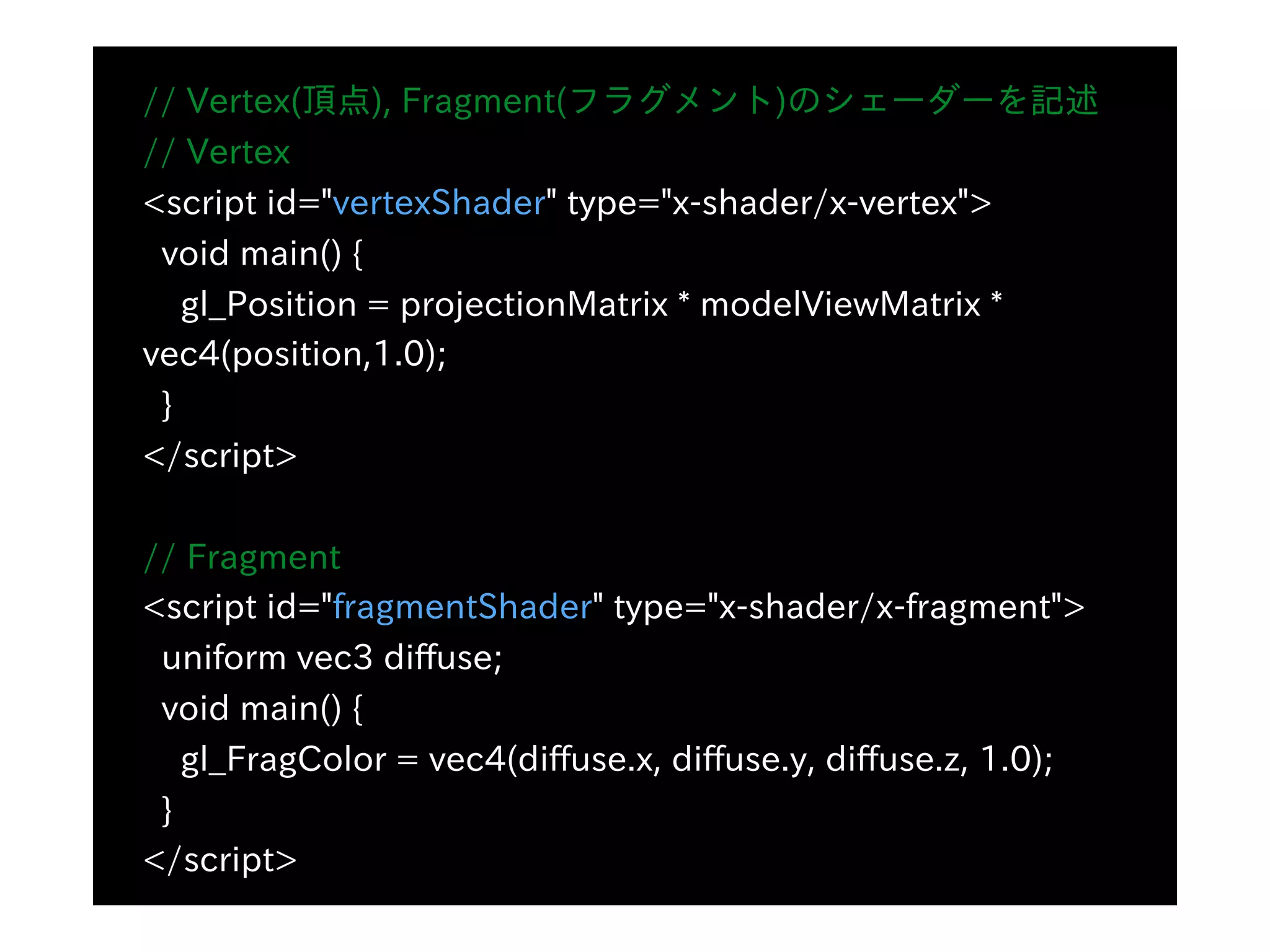// Vertex(頂点), Fragment(フラグメント)のシェーダーを記述
// Vertex
<script id="vertexShader" type="x-shader/x-vertex">
void main() {
gl_Position = projectionMatrix * modelViewMatrix *
vec4(position,1.0);
}
</script>
// Fragment
<script id="fragmentShader" type="x-shader/x-fragment">
uniform vec3 diffuse;
void main() {
gl_FragColor = vec4(diffuse.x, diffuse.y, diffuse.z, 1.0);
}
</script>
 