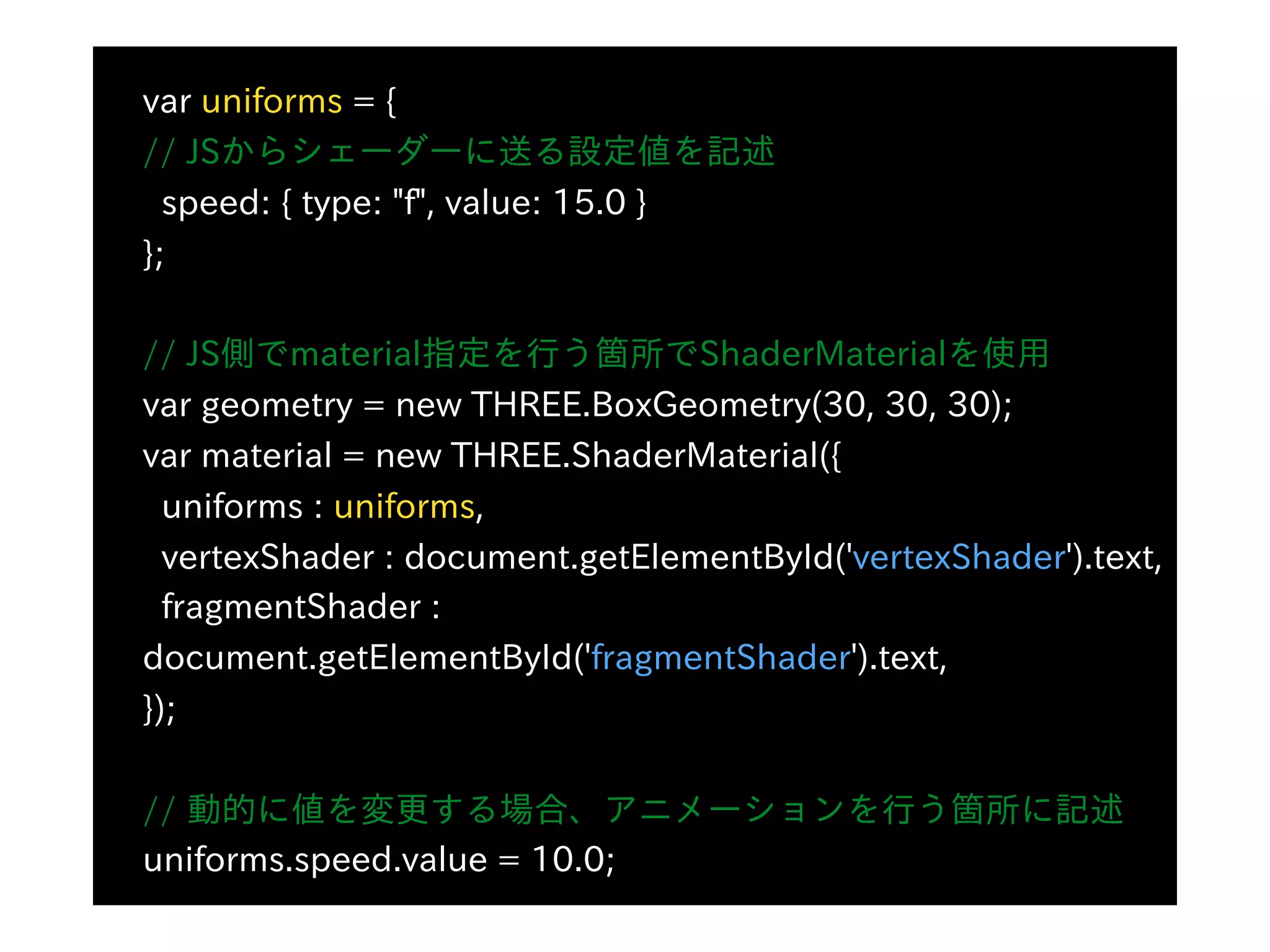 var uniforms = {
// JSからシェーダーに送る設定値を記述
speed: { type: "f", value: 15.0 }
};
// JS側でmaterial指定を⾏う箇所でShaderMaterialを使⽤
var geometry = new THREE.BoxGeometry(30, 30, 30);
var material = new THREE.ShaderMaterial({
uniforms : uniforms,
vertexShader : document.getElementById('vertexShader').text,
fragmentShader :
document.getElementById('fragmentShader').text,
});
// 動的に値を変更する場合、アニメーションを⾏う箇所に記述
uniforms.speed.value = 10.0;
 