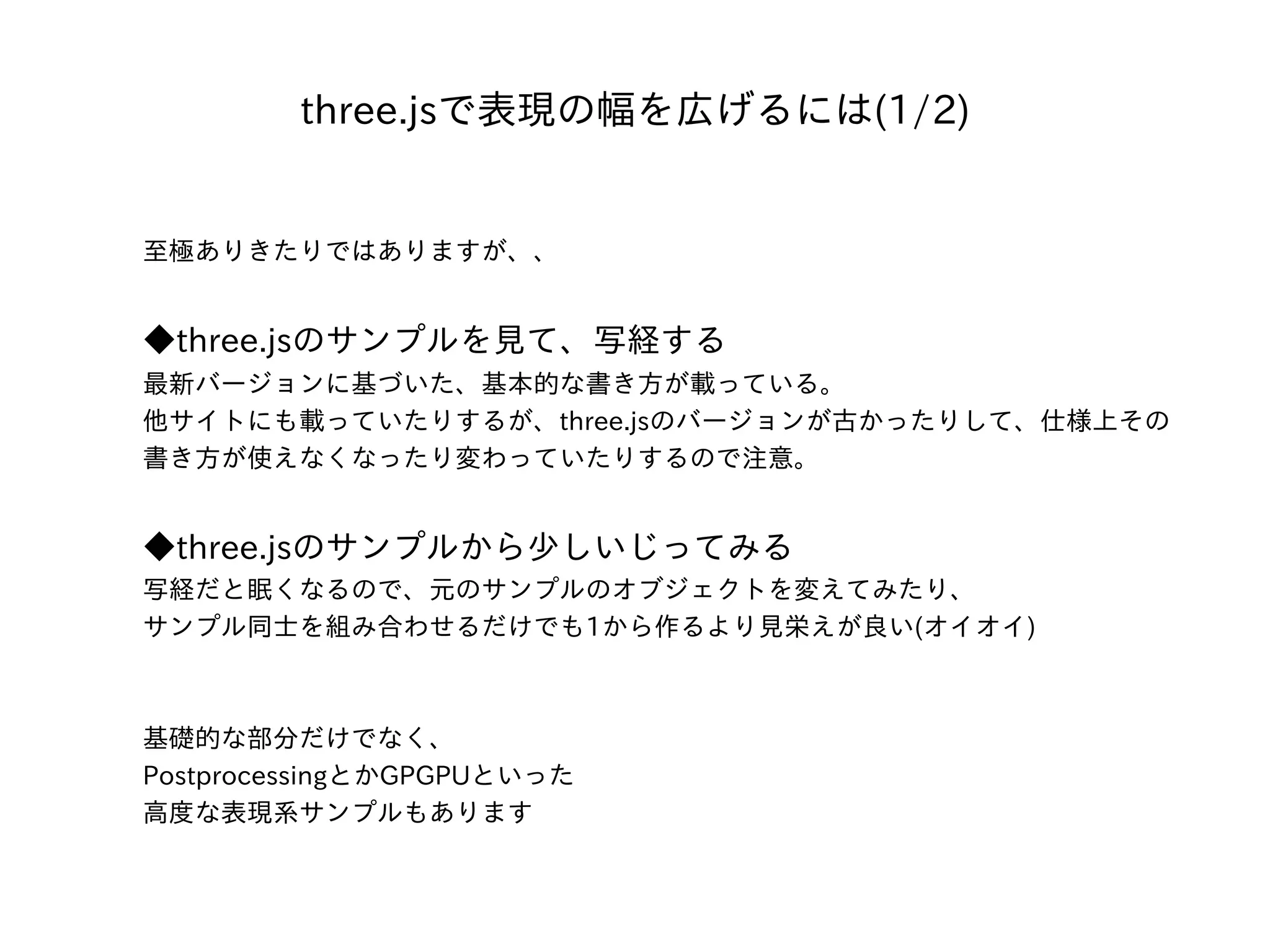 three.jsで表現の幅を広げるには(1/2)
⾄極ありきたりではありますが、、
◆three.jsのサンプルを⾒て、写経する
最新バージョンに基づいた、基本的な書き⽅が載っている。
他サイトにも載っていたりするが、three.jsのバージョンが古かったりして、仕様上その
書き⽅が使えなくなったり変わっていたりするので注意。
◆three.jsのサンプルから少しいじってみる
写経だと眠くなるので、元のサンプルのオブジェクトを変えてみたり、
サンプル同⼠を組み合わせるだけでも1から作るより⾒栄えが良い(オイオイ)
基礎的な部分だけでなく、
PostprocessingとかGPGPUといった
⾼度な表現系サンプルもあります
 