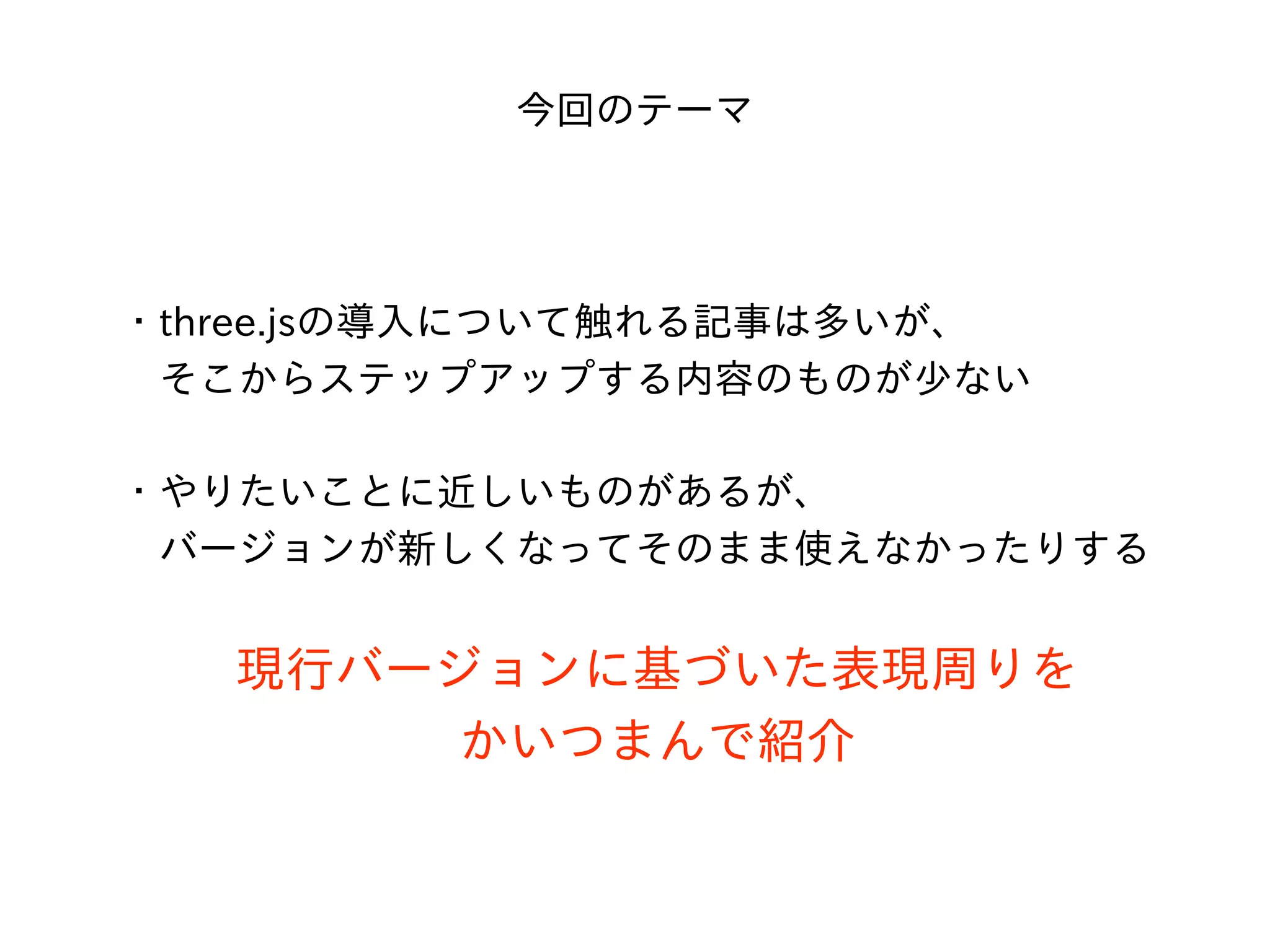 今回のテーマ
・three.jsの導⼊について触れる記事は多いが、
 そこからステップアップする内容のものが少ない
・やりたいことに近しいものがあるが、
 バージョンが新しくなってそのまま使えなかったりする
現⾏バージョンに基づいた表現周りを
かいつまんで紹介
 
