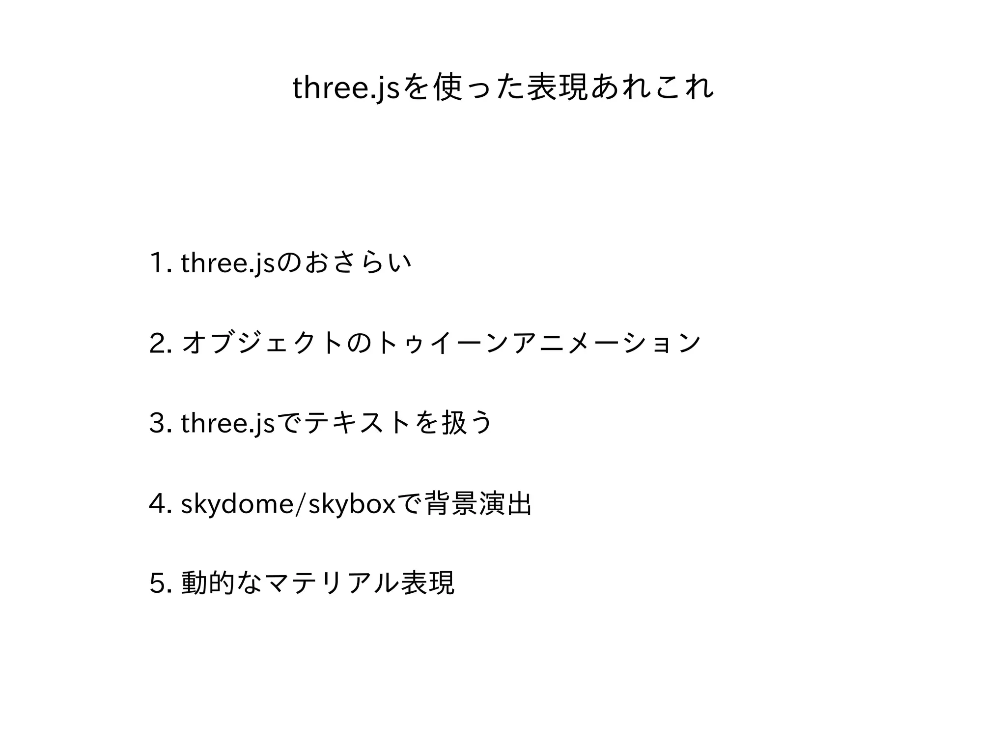 three.jsを使った表現あれこれ
1. three.jsのおさらい
2. オブジェクトのトゥイーンアニメーション
3. three.jsでテキストを扱う
4. skydome/skyboxで背景演出
5. 動的なマテリアル表現
 