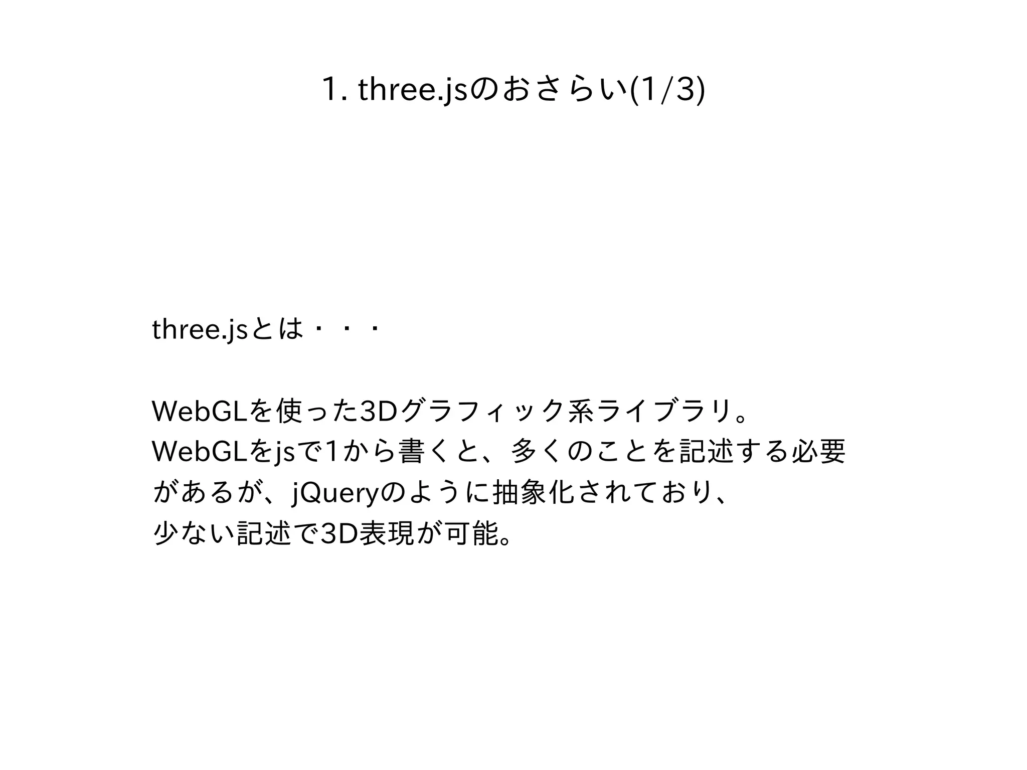 1. three.jsのおさらい(1/3)
three.jsとは・・・
WebGLを使った3Dグラフィック系ライブラリ。
WebGLをjsで1から書くと、多くのことを記述する必要
があるが、jQueryのように抽象化されており、
少ない記述で3D表現が可能。
 