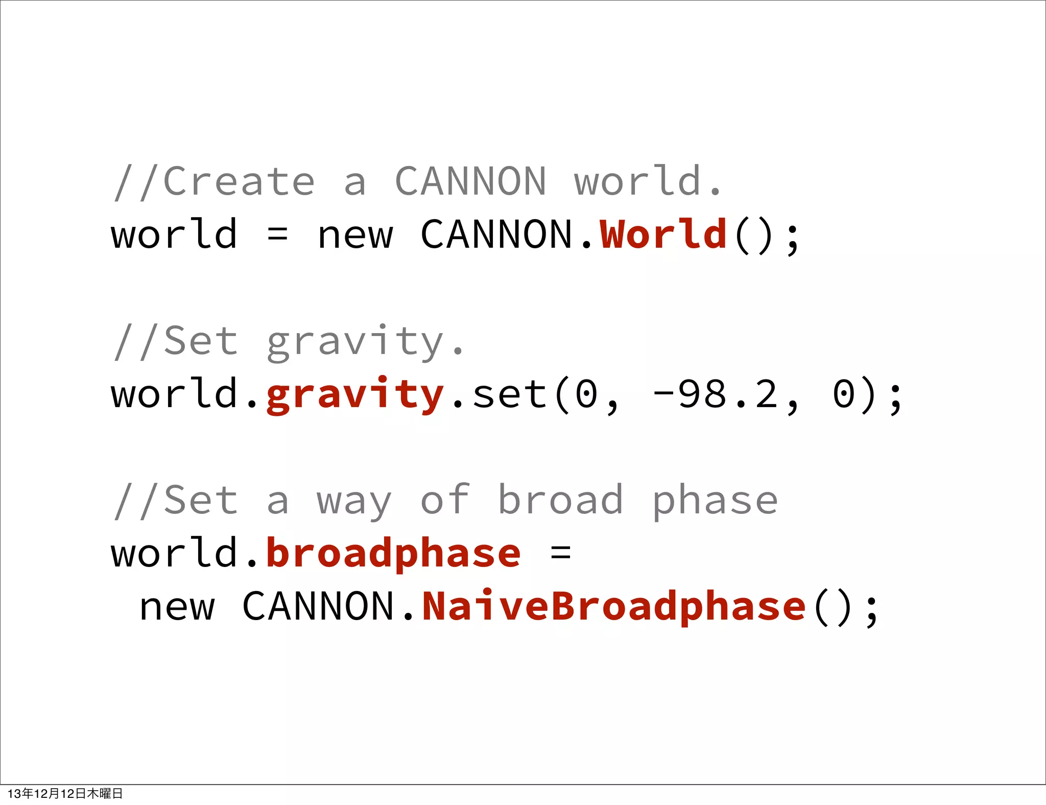 //Create a CANNON world.
world = new CANNON.World();
//Set gravity.
world.gravity.set(0, -98.2, 0);
//Set a way of broad phase
world.broadphase =
new CANNON.NaiveBroadphase();

13年12月12日木曜日

 