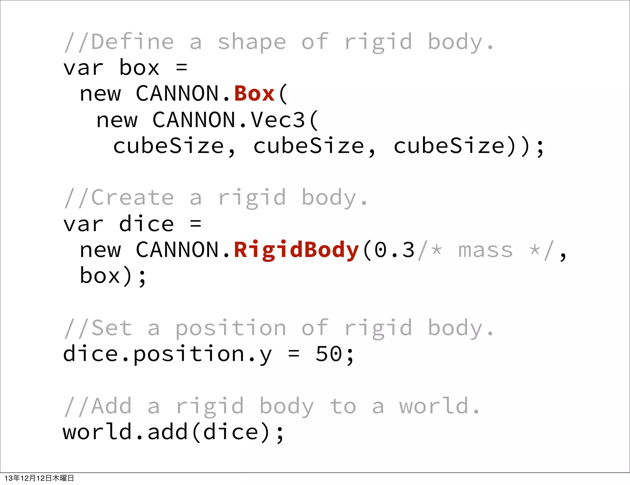//Define a shape of rigid body.
var box =
new CANNON.Box(
new CANNON.Vec3(
cubeSize, cubeSize, cubeSize));
//Create a rigid body.
var dice =
new CANNON.RigidBody(0.3/* mass */,
box);
//Set a position of rigid body.
dice.position.y = 50;
//Add a rigid body to a world.
world.add(dice);
13年12月12日木曜日

 