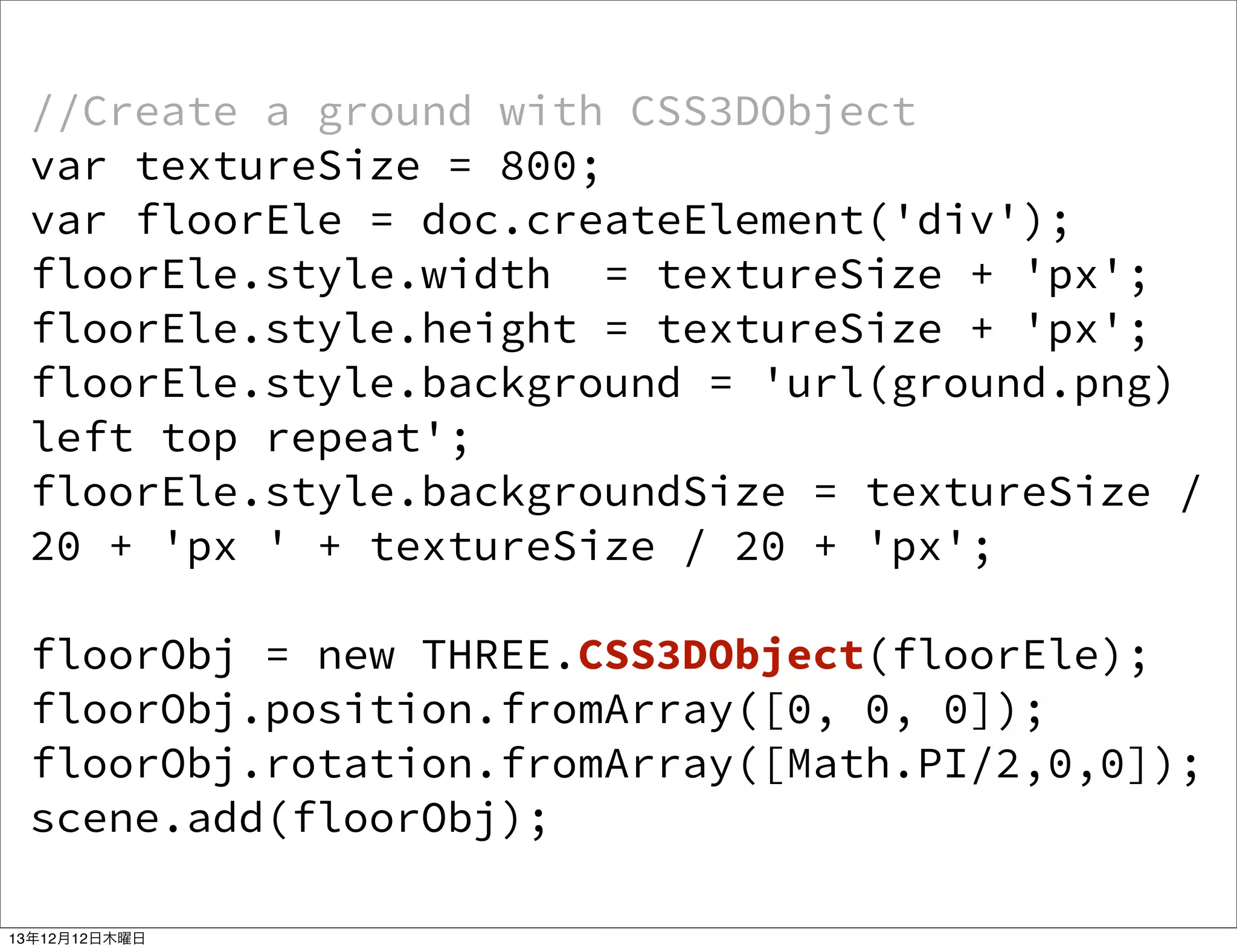 //Create a ground with CSS3DObject
var textureSize = 800;
var floorEle = doc.createElement('div');
floorEle.style.width = textureSize + 'px';
floorEle.style.height = textureSize + 'px';
floorEle.style.background = 'url(ground.png)
left top repeat';
floorEle.style.backgroundSize = textureSize /
20 + 'px ' + textureSize / 20 + 'px';
floorObj = new THREE.CSS3DObject(floorEle);
floorObj.position.fromArray([0, 0, 0]);
floorObj.rotation.fromArray([Math.PI/2,0,0]);
scene.add(floorObj);
13年12月12日木曜日

 
