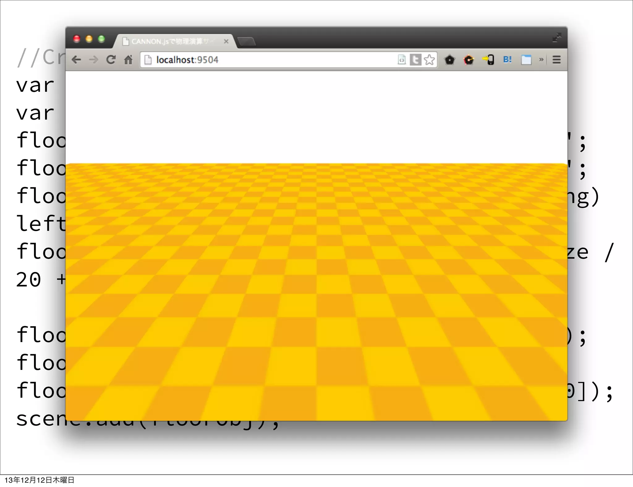 //Create a ground with CSS3DObject
var textureSize = 800;
var floorEle = doc.createElement('div');
floorEle.style.width = textureSize + 'px';
floorEle.style.height = textureSize + 'px';
floorEle.style.background = 'url(ground.png)
left top repeat';
floorEle.style.backgroundSize = textureSize /
20 + 'px ' + textureSize / 20 + 'px';
floorObj = new THREE.CSS3DObject(floorEle);
floorObj.position.fromArray([0, 0, 0]);
floorObj.rotation.fromArray([Math.PI/2,0,0]);
scene.add(floorObj);
13年12月12日木曜日

 