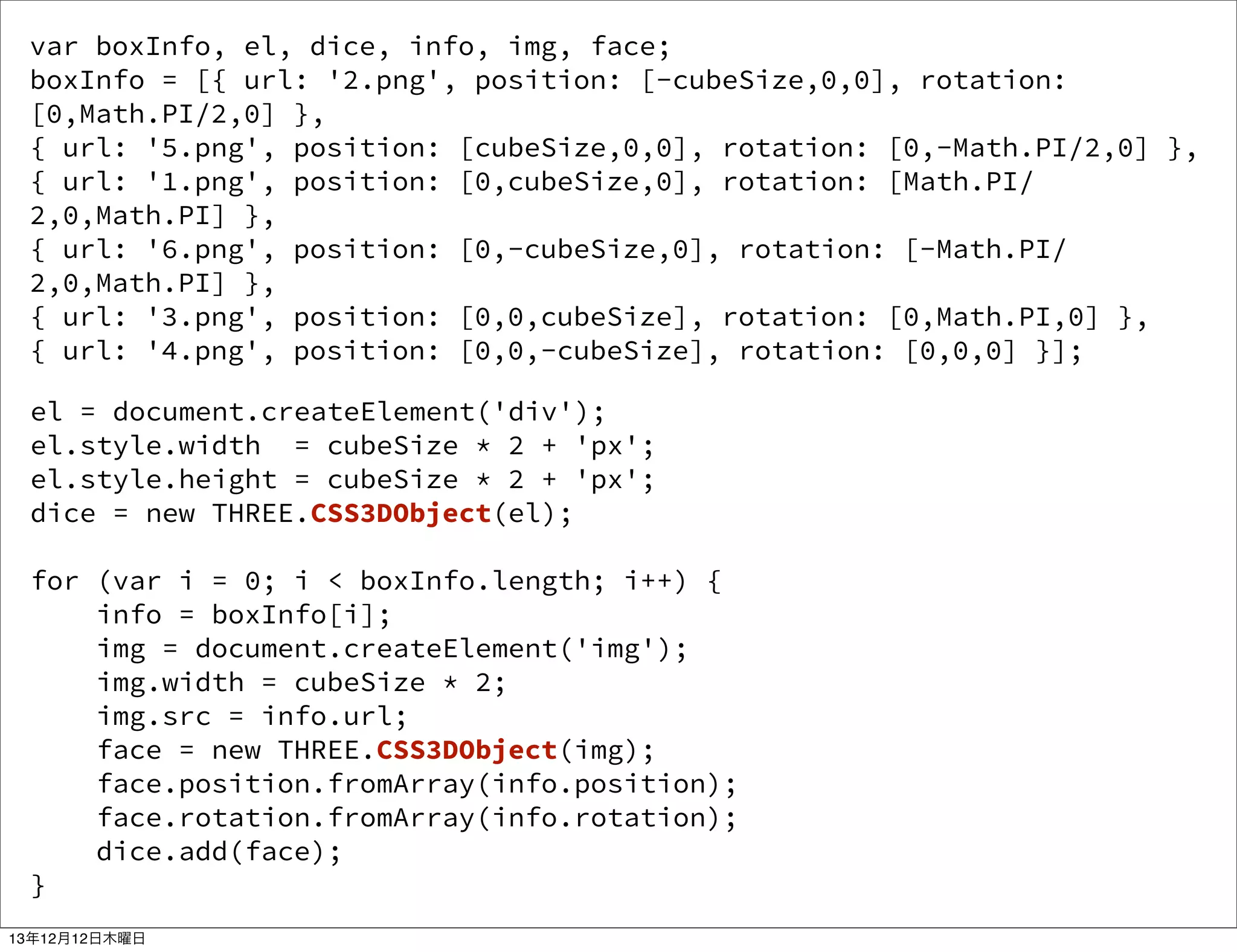 var boxInfo, el, dice, info, img, face;
boxInfo = [{ url: '2.png', position: [-cubeSize,0,0], rotation:
[0,Math.PI/2,0] },
{ url: '5.png', position: [cubeSize,0,0], rotation: [0,-Math.PI/2,0] },
{ url: '1.png', position: [0,cubeSize,0], rotation: [Math.PI/
2,0,Math.PI] },
{ url: '6.png', position: [0,-cubeSize,0], rotation: [-Math.PI/
2,0,Math.PI] },
{ url: '3.png', position: [0,0,cubeSize], rotation: [0,Math.PI,0] },
{ url: '4.png', position: [0,0,-cubeSize], rotation: [0,0,0] }];
el = document.createElement('div');
el.style.width = cubeSize * 2 + 'px';
el.style.height = cubeSize * 2 + 'px';
dice = new THREE.CSS3DObject(el);
for (var i = 0; i < boxInfo.length; i++) {
info = boxInfo[i];
img = document.createElement('img');
img.width = cubeSize * 2;
img.src = info.url;
face = new THREE.CSS3DObject(img);
face.position.fromArray(info.position);
face.rotation.fromArray(info.rotation);
dice.add(face);
}
13年12月12日木曜日

 