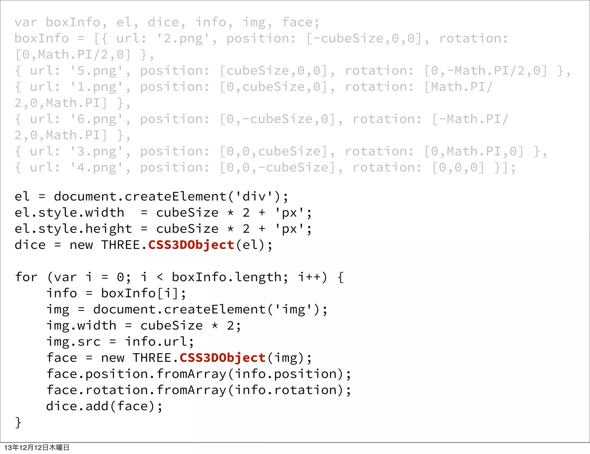 var boxInfo, el, dice, info, img, face;
boxInfo = [{ url: '2.png', position: [-cubeSize,0,0], rotation:
[0,Math.PI/2,0] },
{ url: '5.png', position: [cubeSize,0,0], rotation: [0,-Math.PI/2,0] },
{ url: '1.png', position: [0,cubeSize,0], rotation: [Math.PI/
2,0,Math.PI] },
{ url: '6.png', position: [0,-cubeSize,0], rotation: [-Math.PI/
2,0,Math.PI] },
{ url: '3.png', position: [0,0,cubeSize], rotation: [0,Math.PI,0] },
{ url: '4.png', position: [0,0,-cubeSize], rotation: [0,0,0] }];
el = document.createElement('div');
el.style.width = cubeSize * 2 + 'px';
el.style.height = cubeSize * 2 + 'px';
dice = new THREE.CSS3DObject(el);
for (var i = 0; i < boxInfo.length; i++) {
info = boxInfo[i];
img = document.createElement('img');
img.width = cubeSize * 2;
img.src = info.url;
face = new THREE.CSS3DObject(img);
face.position.fromArray(info.position);
face.rotation.fromArray(info.rotation);
dice.add(face);
}
13年12月12日木曜日

 