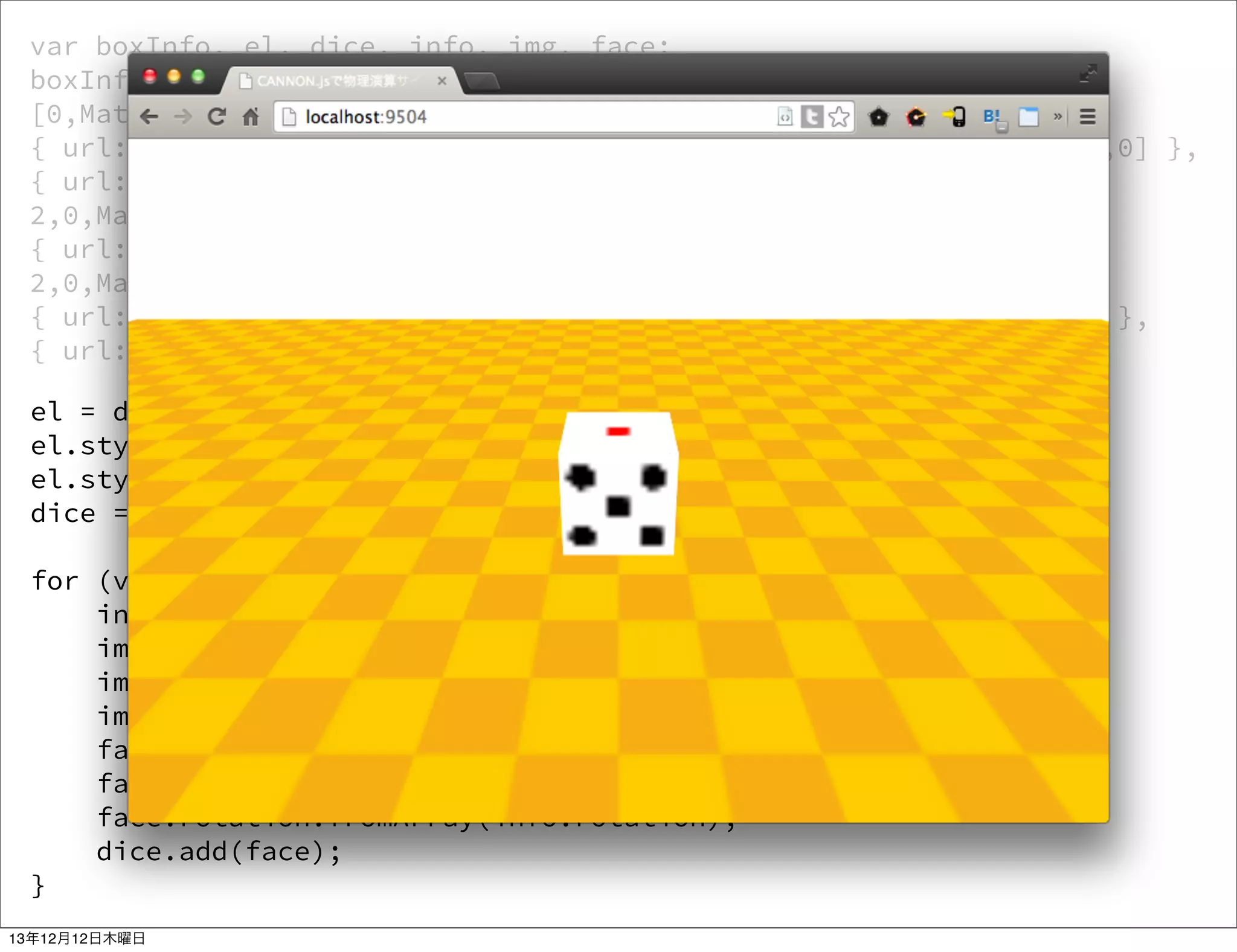 var boxInfo, el, dice, info, img, face;
boxInfo = [{ url: '2.png', position: [-cubeSize,0,0], rotation:
[0,Math.PI/2,0] },
{ url: '5.png', position: [cubeSize,0,0], rotation: [0,-Math.PI/2,0] },
{ url: '1.png', position: [0,cubeSize,0], rotation: [Math.PI/
2,0,Math.PI] },
{ url: '6.png', position: [0,-cubeSize,0], rotation: [-Math.PI/
2,0,Math.PI] },
{ url: '3.png', position: [0,0,cubeSize], rotation: [0,Math.PI,0] },
{ url: '4.png', position: [0,0,-cubeSize], rotation: [0,0,0] }];
el = document.createElement('div');
el.style.width = cubeSize * 2 + 'px';
el.style.height = cubeSize * 2 + 'px';
dice = new THREE.CSS3DObject(el);
for (var i = 0; i < boxInfo.length; i++) {
info = boxInfo[i];
img = document.createElement('img');
img.width = cubeSize * 2;
img.src = info.url;
face = new THREE.CSS3DObject(img);
face.position.fromArray(info.position);
face.rotation.fromArray(info.rotation);
dice.add(face);
}
13年12月12日木曜日

 