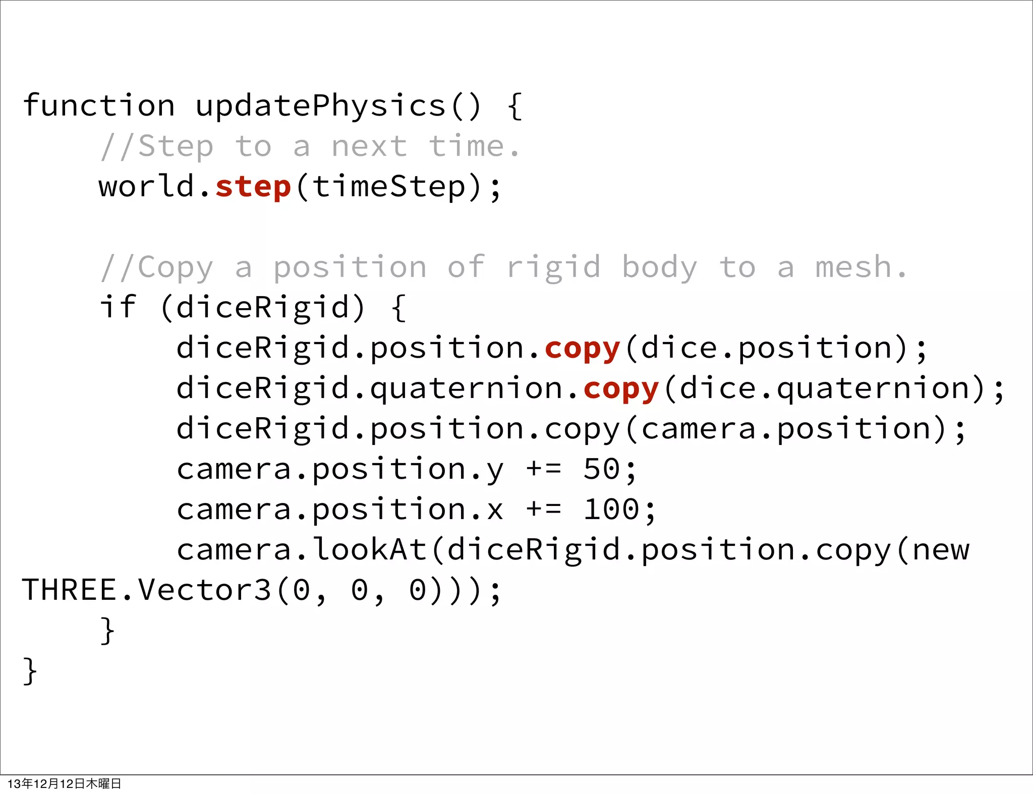 function updatePhysics() {
//Step to a next time.
world.step(timeStep);
//Copy a position of rigid body to a mesh.
if (diceRigid) {
diceRigid.position.copy(dice.position);
diceRigid.quaternion.copy(dice.quaternion);
diceRigid.position.copy(camera.position);
camera.position.y += 50;
camera.position.x += 100;
camera.lookAt(diceRigid.position.copy(new
THREE.Vector3(0, 0, 0)));
}
}

13年12月12日木曜日

 