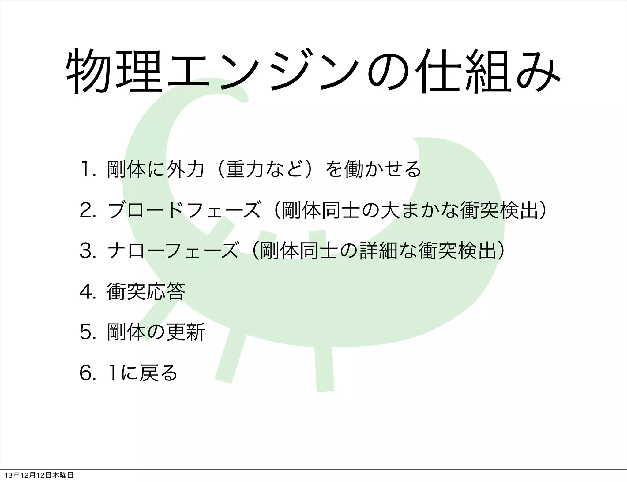 物理エンジンの仕組み
1. 剛体に外力（重力など）を働かせる
2. ブロードフェーズ（剛体同士の大まかな衝突検出）
3. ナローフェーズ（剛体同士の詳細な衝突検出）
4. 衝突応答
5. 剛体の更新
6. 1に戻る

13年12月12日木曜日

 