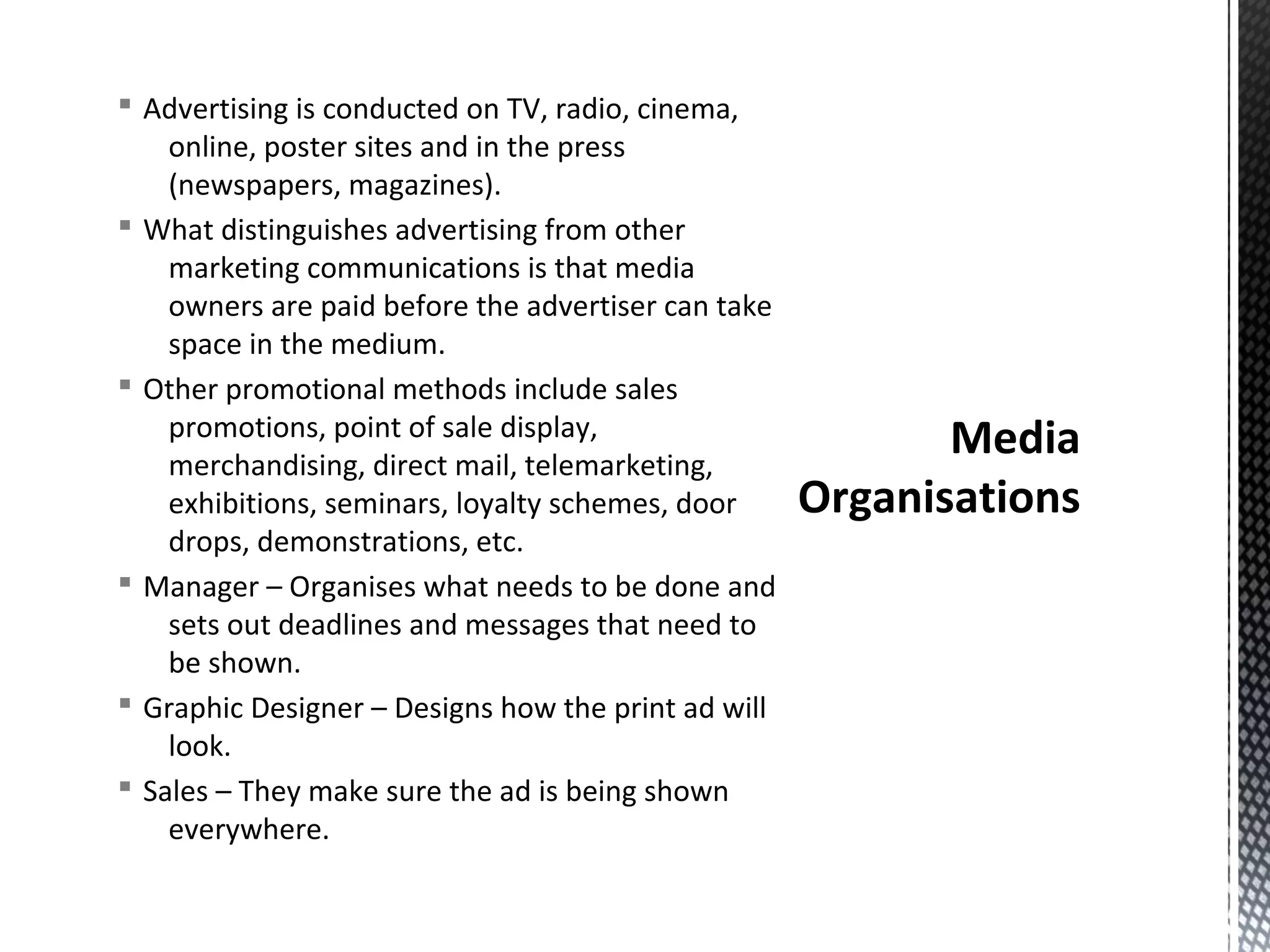 § Advertising is conducted on TV, radio, cinema,
online, poster sites and in the press
(newspapers, magazines).
§ What distinguishes advertising from other
marketing communications is that media
owners are paid before the advertiser can take
space in the medium.
§ Other promotional methods include sales
promotions, point of sale display,
merchandising, direct mail, telemarketing,
exhibitions, seminars, loyalty schemes, door
drops, demonstrations, etc.
§ Manager – Organises what needs to be done and
sets out deadlines and messages that need to
be shown.
§ Graphic Designer – Designs how the print ad will
look.
§ Sales – They make sure the ad is being shown
everywhere.

Media
Organisations

 