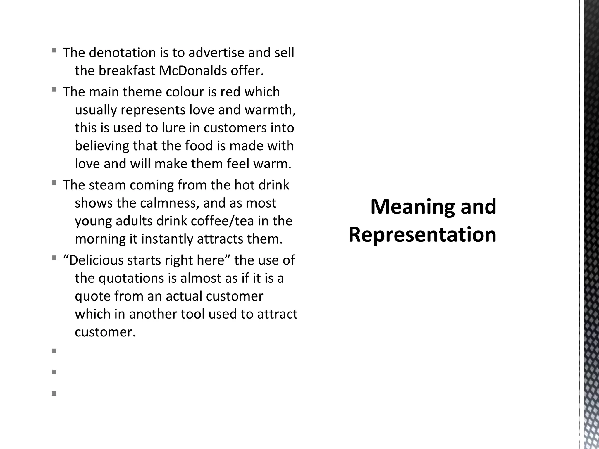 § The denotation is to advertise and sell
the breakfast McDonalds offer.
§ The main theme colour is red which
usually represents love and warmth,
this is used to lure in customers into
believing that the food is made with
love and will make them feel warm.
§ The steam coming from the hot drink
shows the calmness, and as most
young adults drink coffee/tea in the
morning it instantly attracts them.
§ “Delicious starts right here” the use of
the quotations is almost as if it is a
quote from an actual customer
which in another tool used to attract
customer.
§
§
§

Meaning and
Representation

 