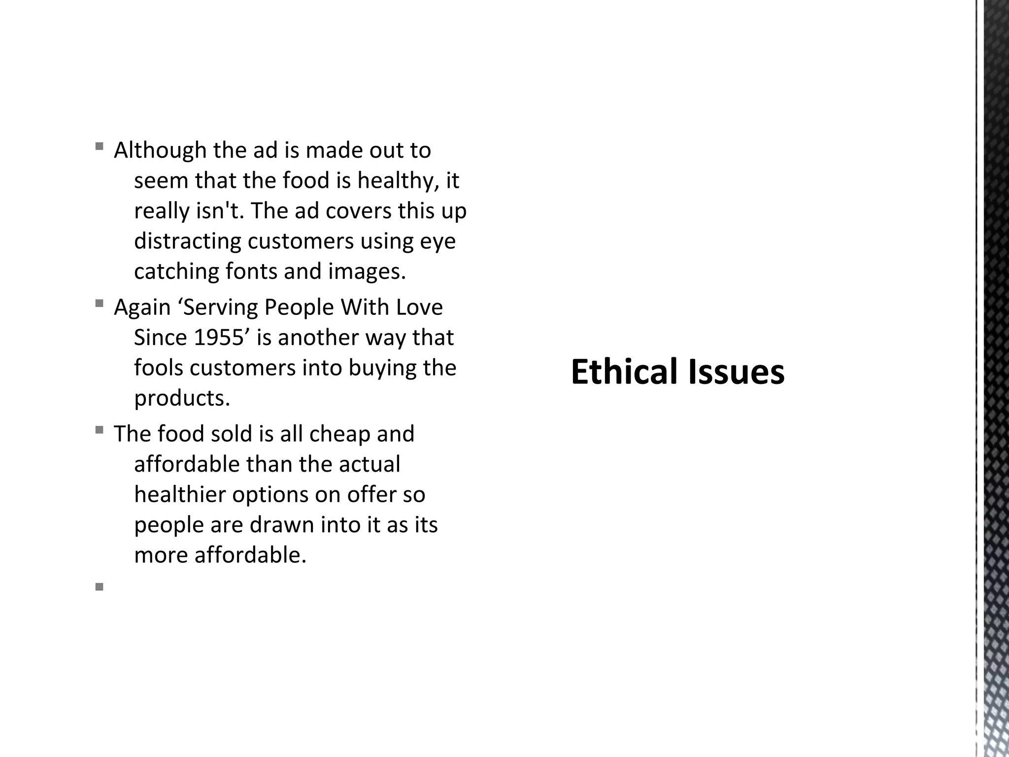 § Although the ad is made out to
seem that the food is healthy, it
really isn't. The ad covers this up
distracting customers using eye
catching fonts and images.
§ Again ‘Serving People With Love
Since 1955’ is another way that
fools customers into buying the
products.
§ The food sold is all cheap and
affordable than the actual
healthier options on offer so
people are drawn into it as its
more affordable.
§

Ethical Issues

 