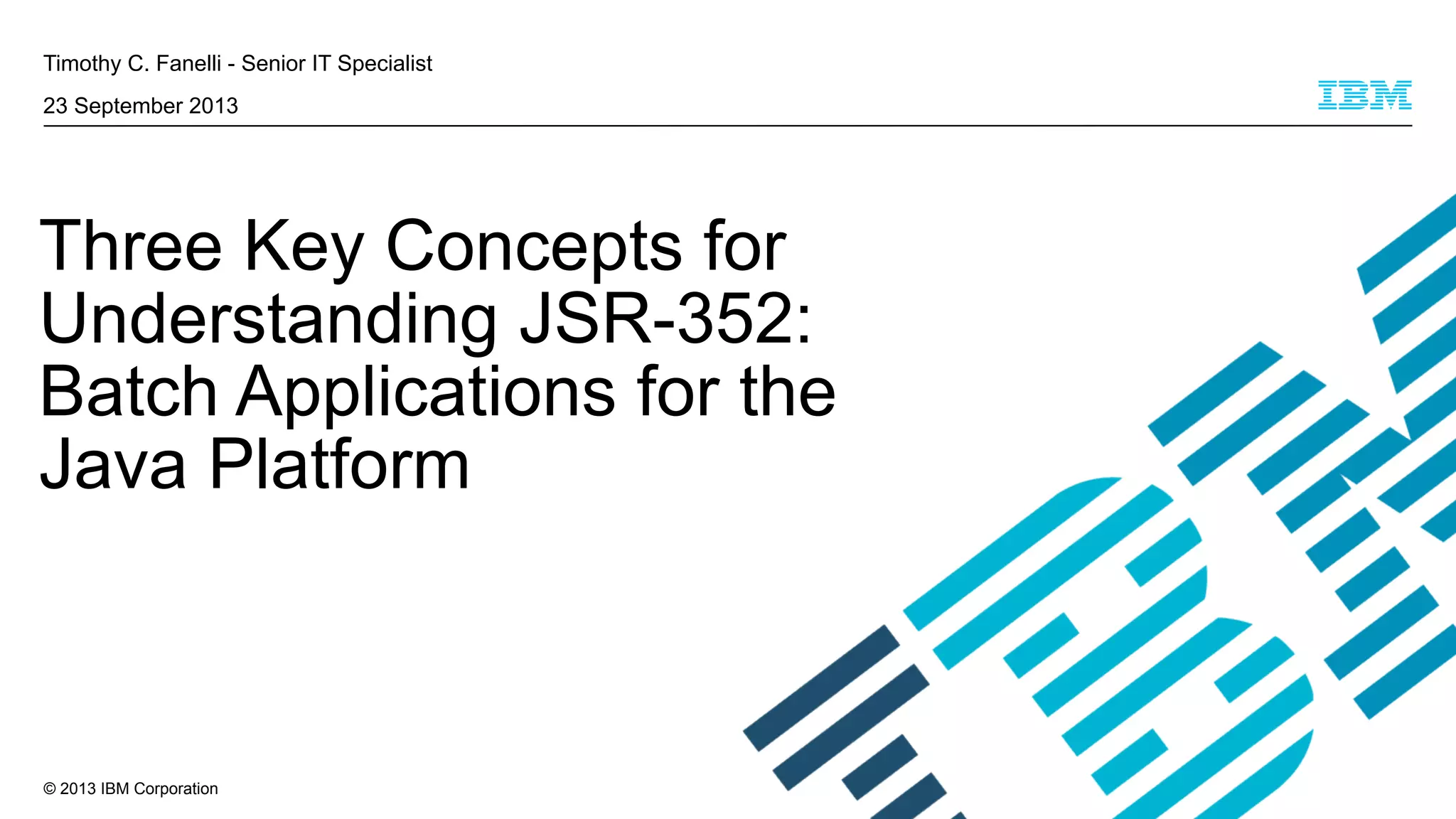 Timothy C. Fanelli - Senior IT Specialist
23 September 2013

Three Key Concepts for
Understanding JSR-352:
Batch Applications for the
Java Platform

© 2013 IBM Corporation

 