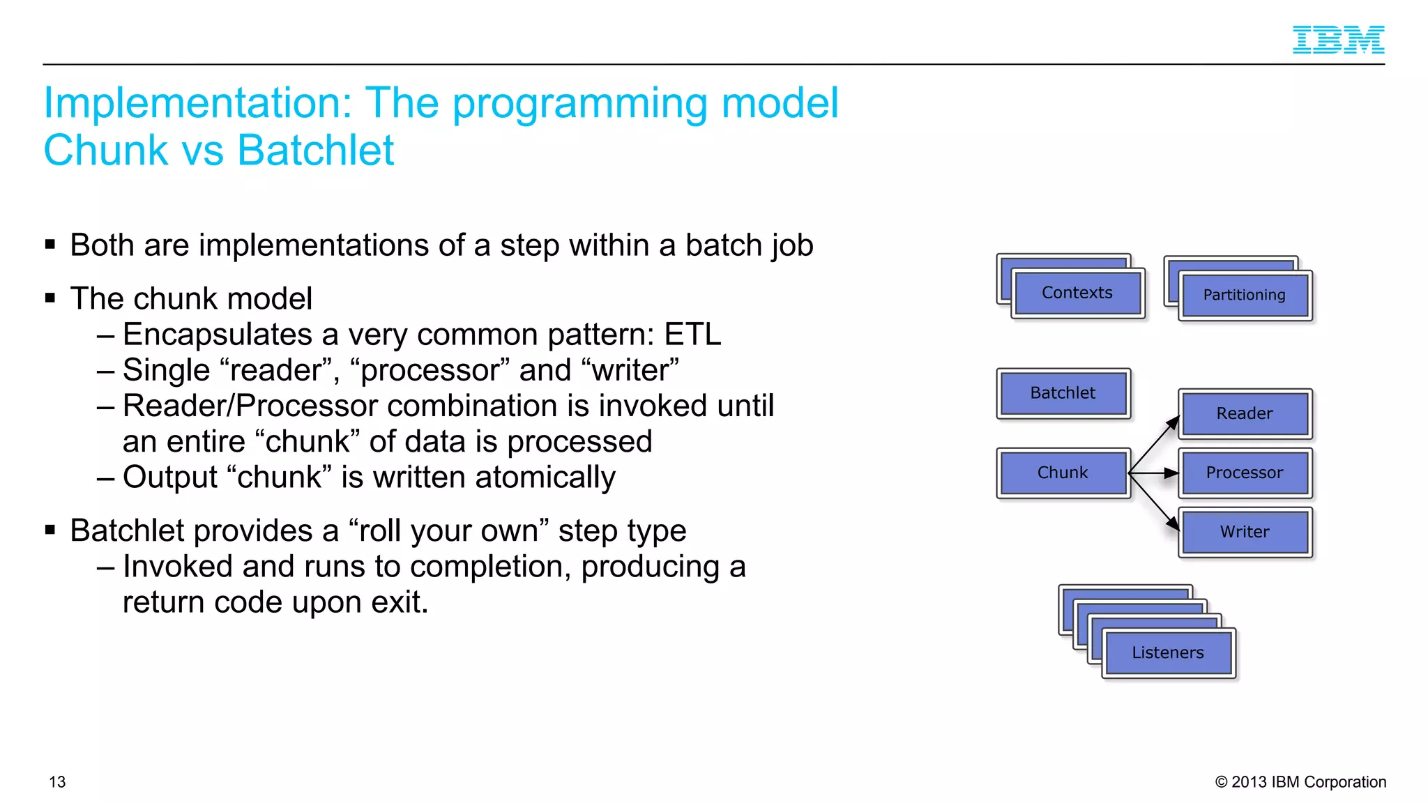 Implementation: The programming model
Chunk vs Batchlet
§ Both are implementations of a step within a batch job
§ The chunk model
– Encapsulates a very common pattern: ETL
– Single “reader”, “processor” and “writer”
– Reader/Processor combination is invoked until
an entire “chunk” of data is processed
– Output “chunk” is written atomically
§ Batchlet provides a “roll your own” step type
– Invoked and runs to completion, producing a
return code upon exit.

13

Listeners
Contexts

Listeners

Partitioning

Batchlet
Reader
Processor

Chunk

Writer

Chunk
Chunk
Chunk
Listeners

© 2013 IBM Corporation

 