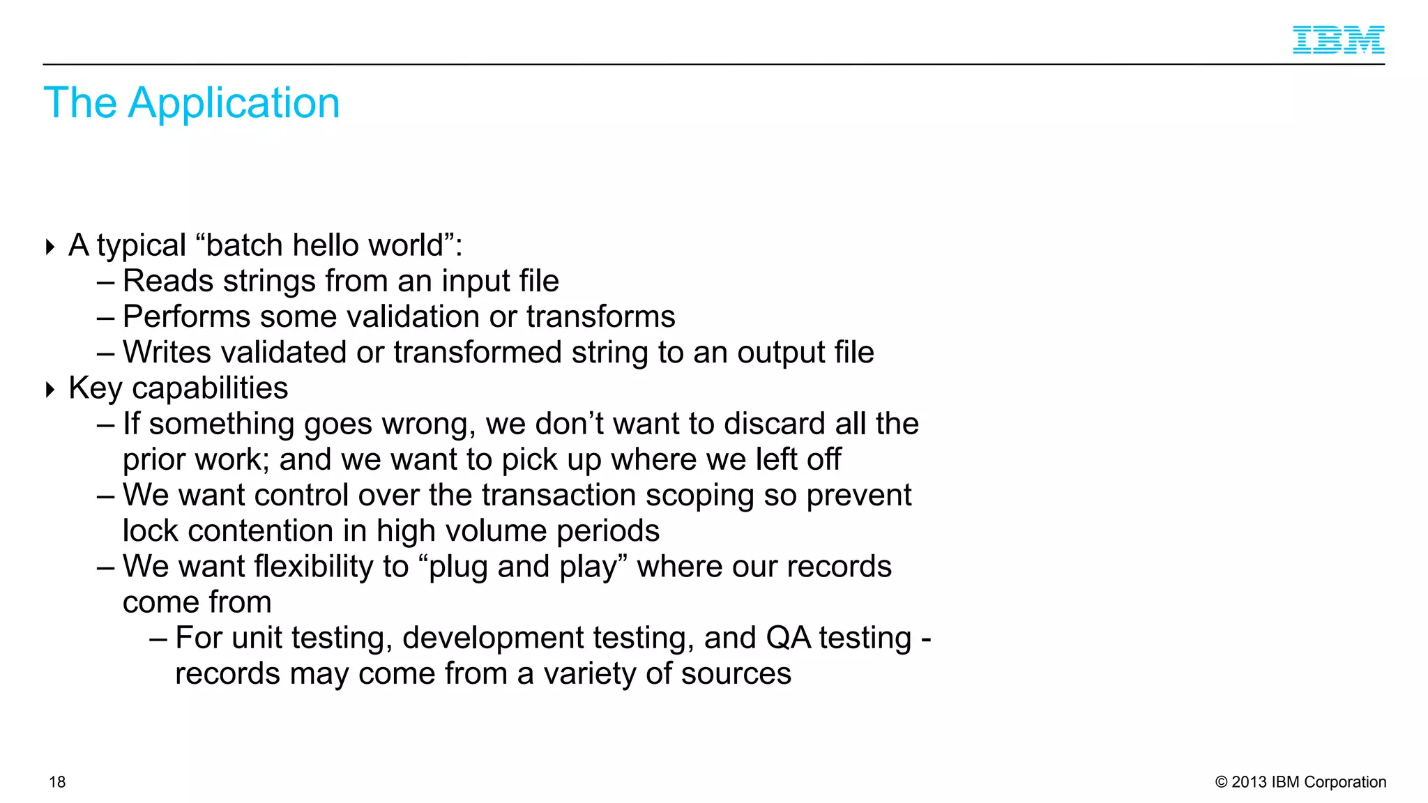 The Application
‣ A typical “batch hello world”:
– Reads strings from an input file
– Performs some validation or transforms
– Writes validated or transformed string to an output file
‣ Key capabilities
– If something goes wrong, we don’t want to discard all the
prior work; and we want to pick up where we left off
– We want control over the transaction scoping so prevent
lock contention in high volume periods
– We want flexibility to “plug and play” where our records
come from
– For unit testing, development testing, and QA testing records may come from a variety of sources

18

© 2013 IBM Corporation

 