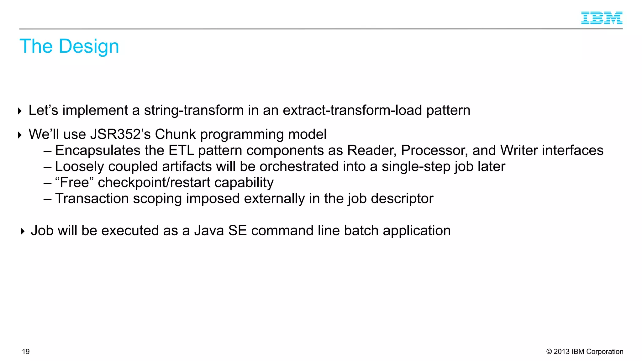 The Design
‣ Let’s implement a string-transform in an extract-transform-load pattern
‣ We’ll use JSR352’s Chunk programming model
– Encapsulates the ETL pattern components as Reader, Processor, and Writer interfaces
– Loosely coupled artifacts will be orchestrated into a single-step job later
– “Free” checkpoint/restart capability
– Transaction scoping imposed externally in the job descriptor
‣ Job will be executed as a Java SE command line batch application

19

© 2013 IBM Corporation

 