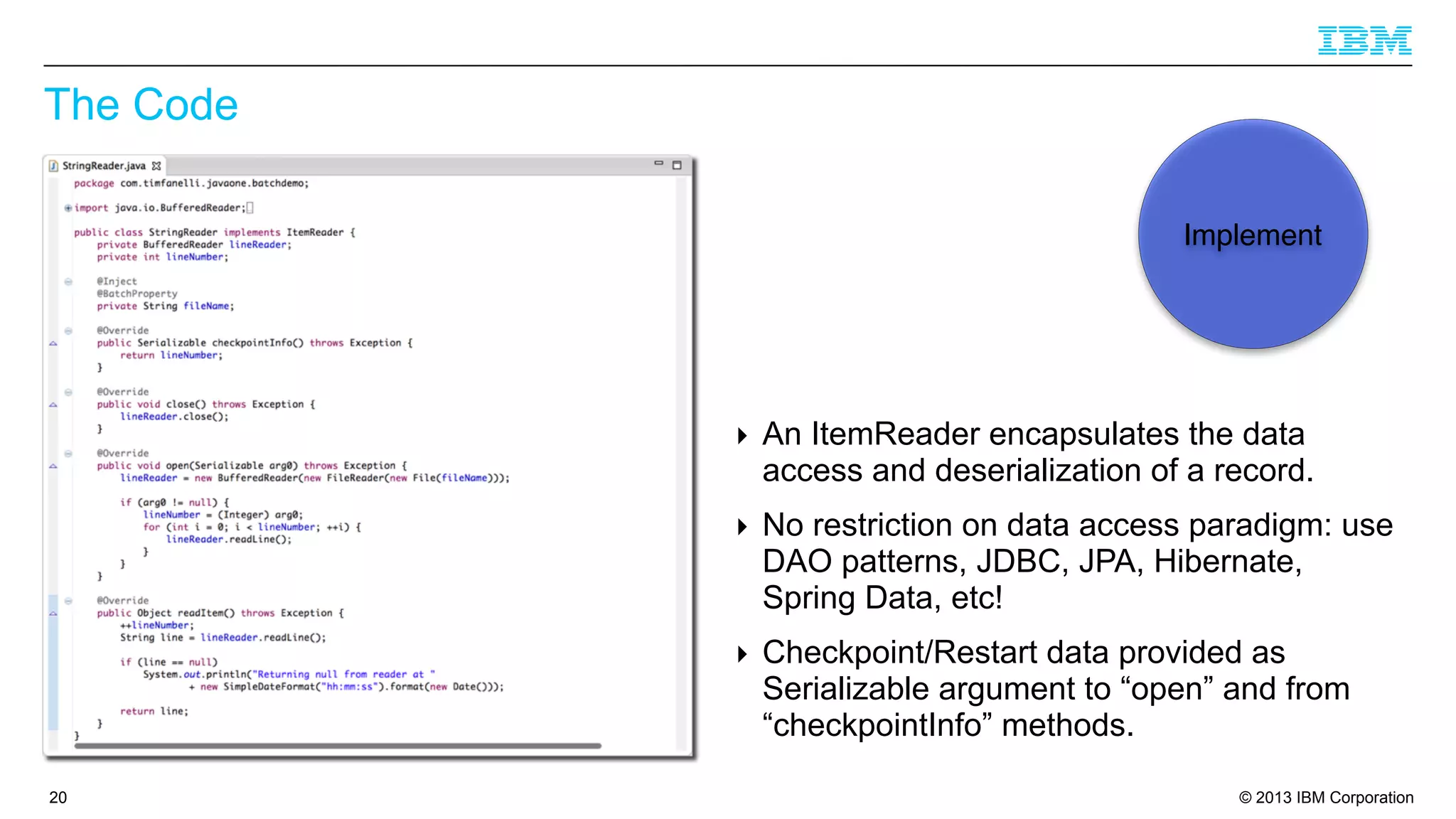 The Code
Implement

‣ An ItemReader encapsulates the data
access and deserialization of a record.
‣ No restriction on data access paradigm: use
DAO patterns, JDBC, JPA, Hibernate,
Spring Data, etc!
‣ Checkpoint/Restart data provided as
Serializable argument to “open” and from
“checkpointInfo” methods.
20

© 2013 IBM Corporation

 