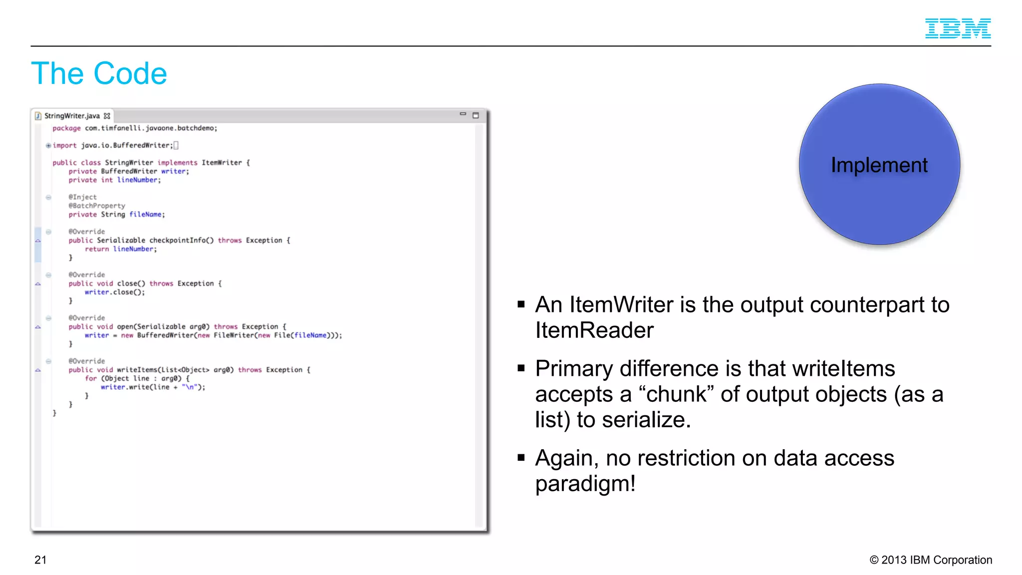 The Code
Implement

§ An ItemWriter is the output counterpart to
ItemReader
§ Primary difference is that writeItems
accepts a “chunk” of output objects (as a
list) to serialize.
§ Again, no restriction on data access
paradigm!

21

© 2013 IBM Corporation

 