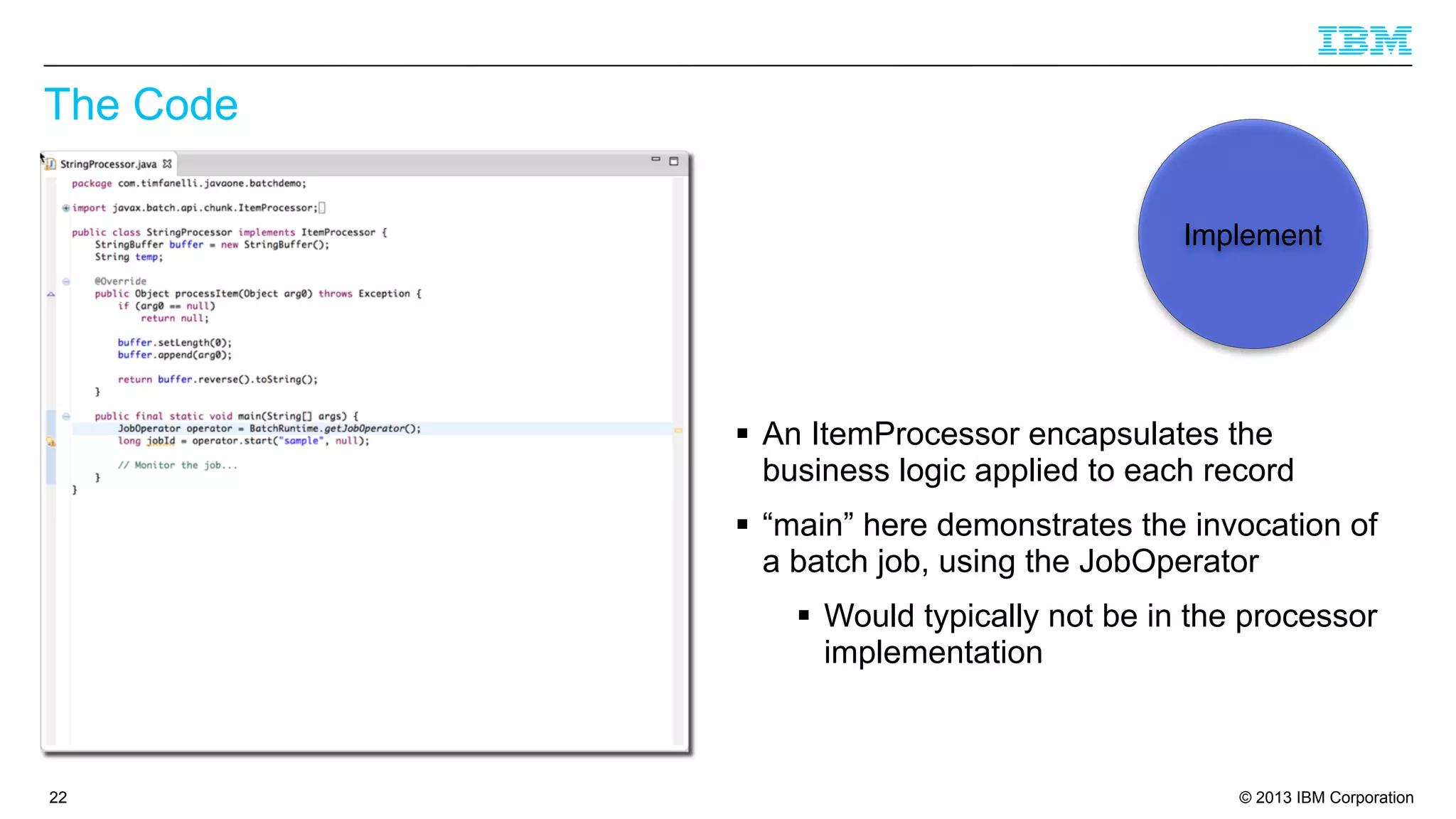 The Code
Implement

§ An ItemProcessor encapsulates the
business logic applied to each record
§ “main” here demonstrates the invocation of
a batch job, using the JobOperator
§ Would typically not be in the processor
implementation

22

© 2013 IBM Corporation

 