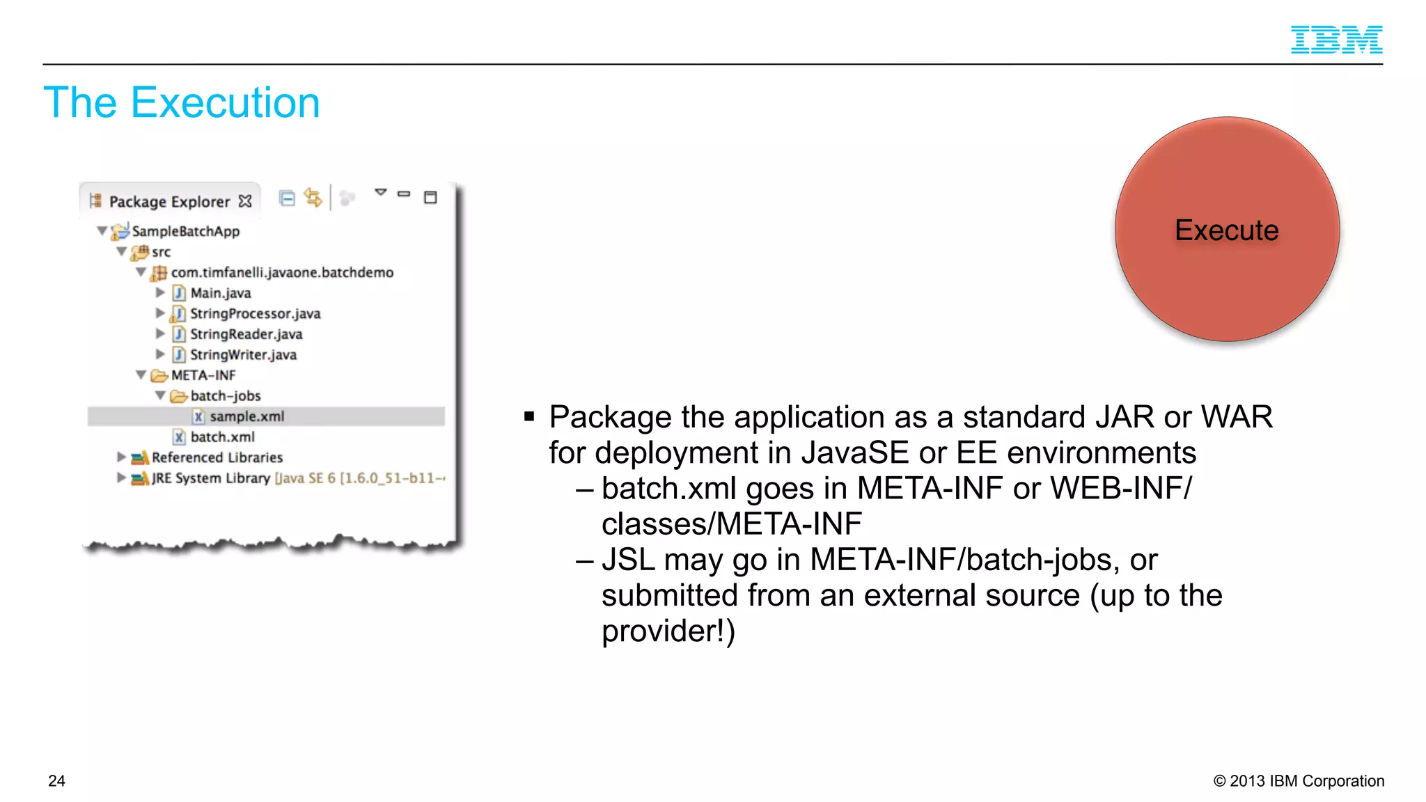 The Execution
Execute

§ Package the application as a standard JAR or WAR
for deployment in JavaSE or EE environments
– batch.xml goes in META-INF or WEB-INF/
classes/META-INF
– JSL may go in META-INF/batch-jobs, or
submitted from an external source (up to the
provider!)

24

© 2013 IBM Corporation

 